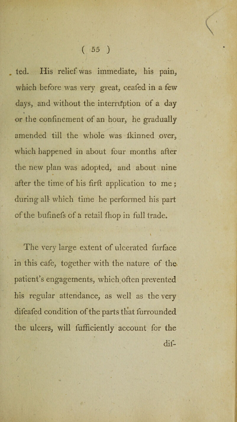 ( 55 ) V ted. His relief was immediate, bis pain, which before was very great, ceafed in a few days, and without the interruption of a day or the confinement of an hour, he gradually amended till the whole was fkinned over, ,r\ which happened in about four months after the new plan was adopted, and about nine after the time of his firth application to me ; during all which time he performed his part of the bufinefs of a retail fliop in full trade. \ The very large extent of ulcerated furface in this cafe, together with the nature of the patient’s engagements, which often prevented his regular attendance, as well as the very difeafed condition of the parts that furrounded the ulcers, will fufficiently account for the dif- /