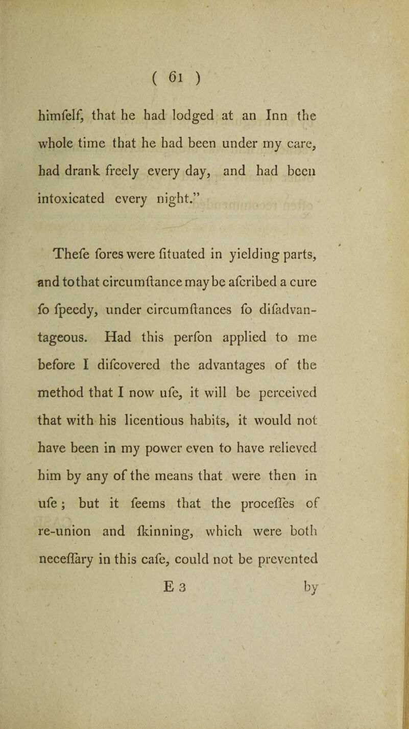 himfelf, that he had lodged at an Inn the whole time that he had been under my care, had drank freely every day, and had been intoxicated every night.” Thefe fores were tituated in yielding parts, and to that circumftance maybe afcribed a cure fo fpeedy, under circumftances fo difadvan- tageous. Had this perfon applied to me before I difcovered the advantages of the method that I now ufe, it will be perceived that with his licentious habits, it would not have been in my power even to have relieved him by any of the means that were then in ufe; but it feems that the proceffes of re-union and Ikinning, which were both neceflary in this cafe, could not be prevented E 3 by