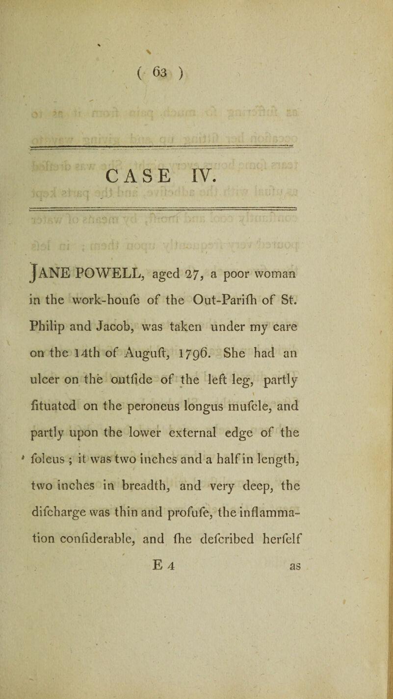 % \ ( 63 ) <)|»Vr r \ > „, , ——.——— -- - -. ..... CASE IV. j v,' * *{ igt ■ fj. * ; ; j ! ■ fJ ,t ; !p' Jane powell, aged 27, a poor woman in the work-houfe of the Out-Parifh of St. Philip and Jacob, was taken under my care on the 14th of Auguft, 1796. She had an ulcer on the outfide of the left leg, partly fituatcd on the peroneus longus mufcle, and partly upon the lower external edge of the * Metis ; it was two inches and a half in length, two inches in breadth, and very deep, the difcharge was thin and profufe, the inflamma¬ tion considerable, and fhe defcribed herfelf