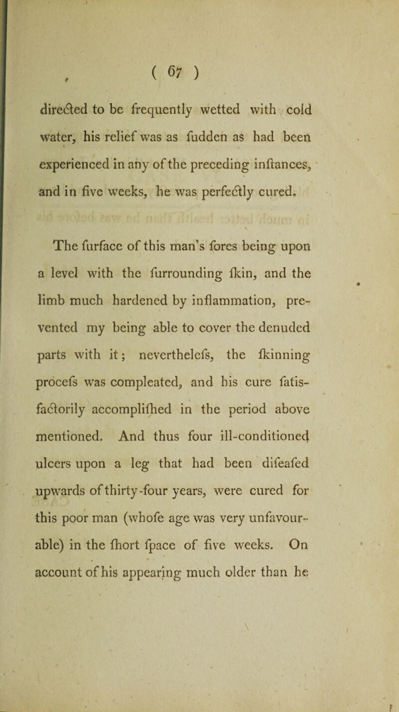 f dire<5ted to be frequently wetted with cold water, his relief was as fudden as had been * ^ experienced in any of the preceding inflances, and in five weeks, he was perfectly cured. The furface of this man’s fores being upon a level with the furrounding fkin, and the limb much hardened by inflammation, pre¬ vented my being able to cover the denuded parts with it; neverthelefs, the fkinning procefs was compleatcd, and his cure fatis- fadtorily accomplilbed in the period above mentioned. And thus four ill-conditioned ulcers upon a leg that had been difeafed upwards of thirty-four years, were cured for this poor man (whofe age was very unfavour¬ able) in the fhort fpace of five weeks. On / account of his appearing much older than he \ \ i