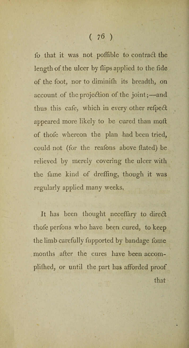 fo that it was not poflible to contradt the length of the ulcer by flips applied to the fide of the foot, nor to diminifh its breadth, on account of the projedtion of the joint;—and thus this cafe, which in every other refpedt appeared more likely to be cured than moil of thofe whereon the plan had been tried, could not (for the reafons above fiated) be relieved by merely covering the ulcer with the fame kind of drefling, though it was regularly applied many weeks. It has been thought neceflary to diredt thofe perfons who have been cured, to keep the limb carefully fupported by bandage fome months after the cures have been accom- plifhed, or until the part has afforded proof