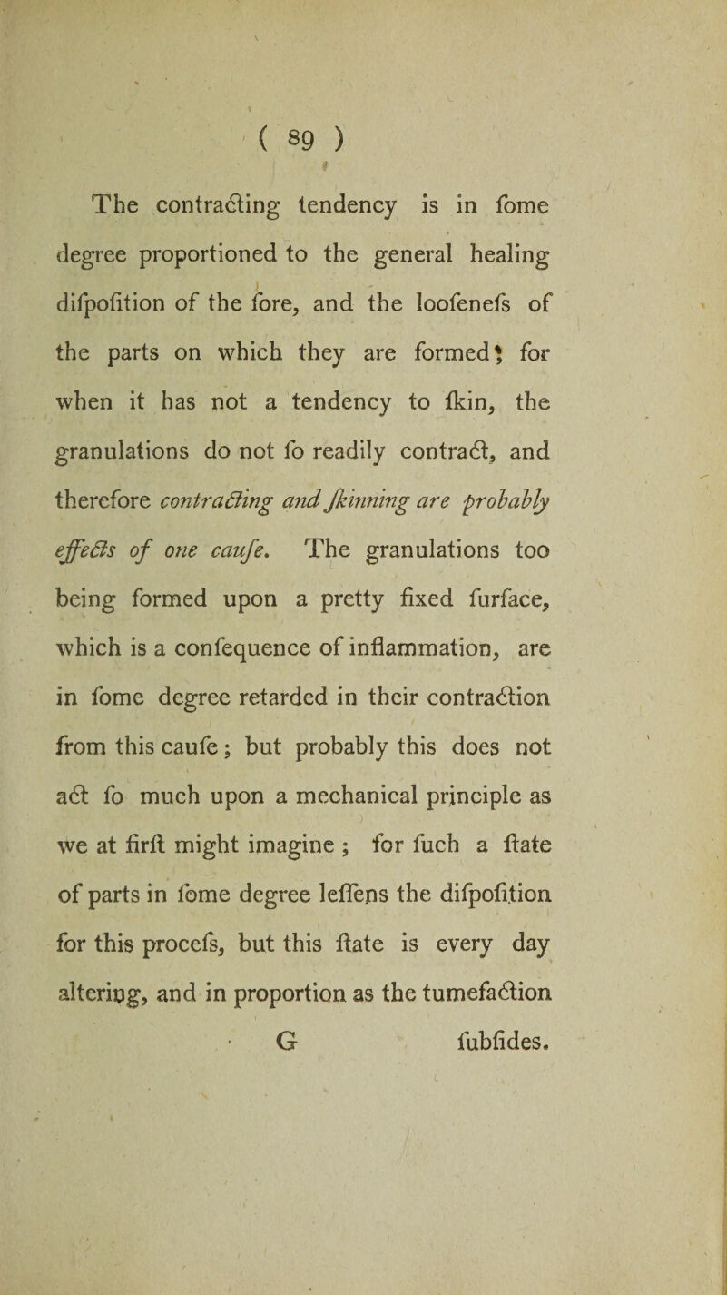 ■ The contracting tendency is in fome degree proportioned to the general healing difpotition of the fore, and the loofenefs of the parts on which they are formed* for when it has not a tendency to fkin, the granulations do not fo readily contradt, and therefore contracting and Jkhming are probably effects of one caufe. The granulations too being formed upon a pretty fixed fur face, which is a confequence of inflammation, are in fome degree retarded in their contraction from this caufe; but probably this does not adt fo much upon a mechanical principle as we at firfi; might imagine ; for fuch a Itate of parts in fome degree leflens the difpofition for this procefs, but this flate is every day altering, and in proportion as the tumefadtion G fubfides.