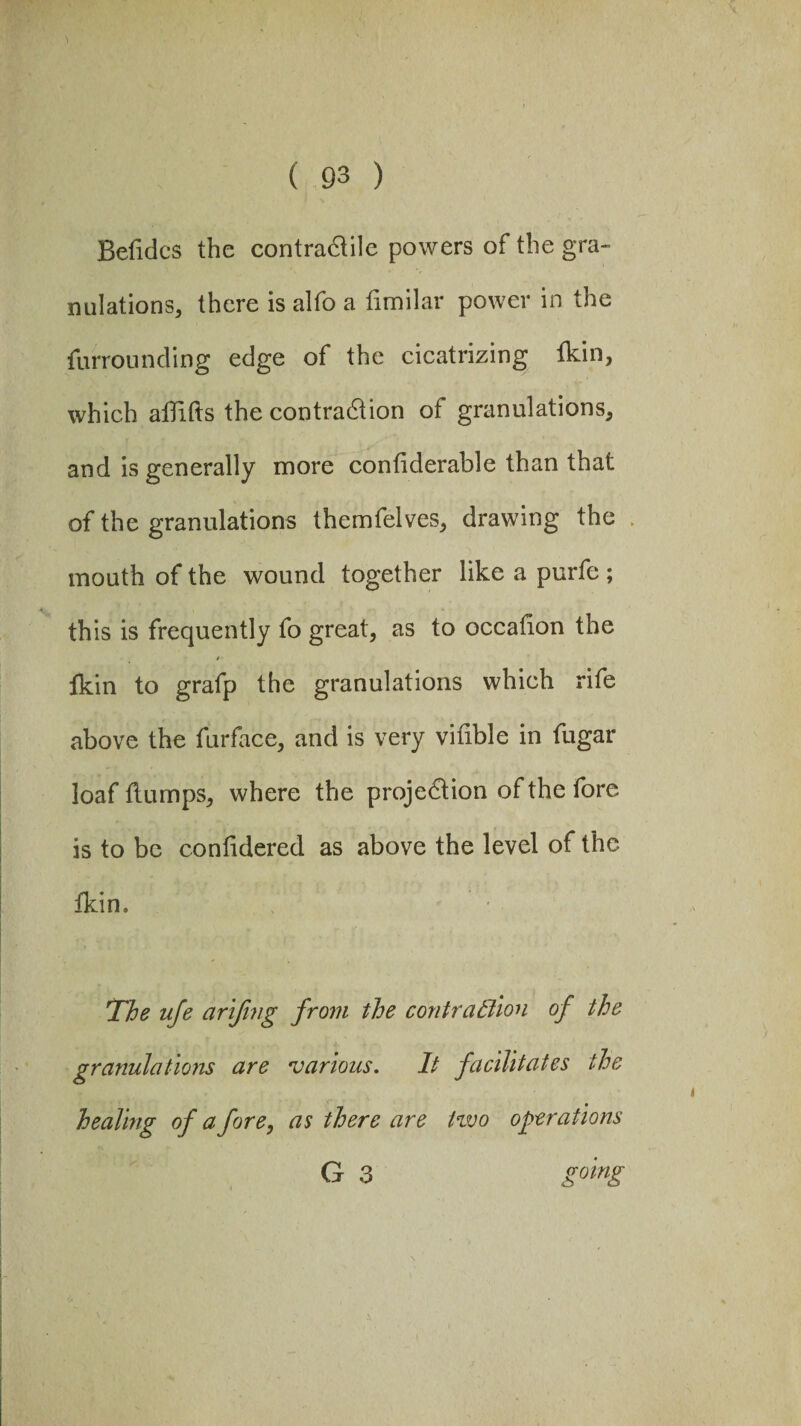 Befidcs the contra&ile powers of the gra¬ nulations, there is alfo a fimilar power in the furrounding edge of the cicatrizing fkin, which affifts the contraction of granulations, and is generally more confiderable than that of the granulations themfelves, drawing the mouth of the wound together like a purfe ; this is frequently fo great, as to occafion the fkin to grafp the granulations which rife above the furface, and is very vifible in fugar loaf flumps, where the projection of the fore is to be confidered as above the level of the fkin. The ufe arifing from the contra Elion of the granulations are various. It facilitates the healing of a fore, as there are two operations Gr 3 going