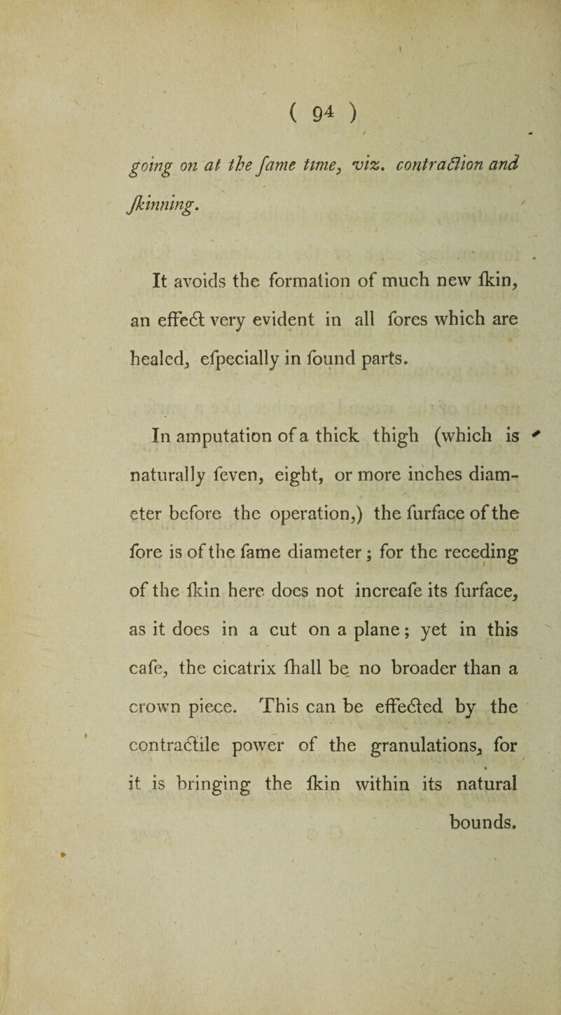 1 ( 94 ) going on at the fame time, viz. contraction and Jkinning. It avoids the formation of much new fkin, an effedt very evident in all fores which are healed^ efpecially in found parts. In amputation of a thick thigh (which is ' naturally feven, eight, or more inches diam¬ eter before the operation,) the furface of the fore is of the fame diameter; for the receding of the fkin here docs not increafe its furface, as it does in a cut on a plane; yet in this cafe, the cicatrix fhall be no broader than a crown piece. This can be effedted by the contradtile power of the granulations, for * it is bringing the tkin within its natural bounds.