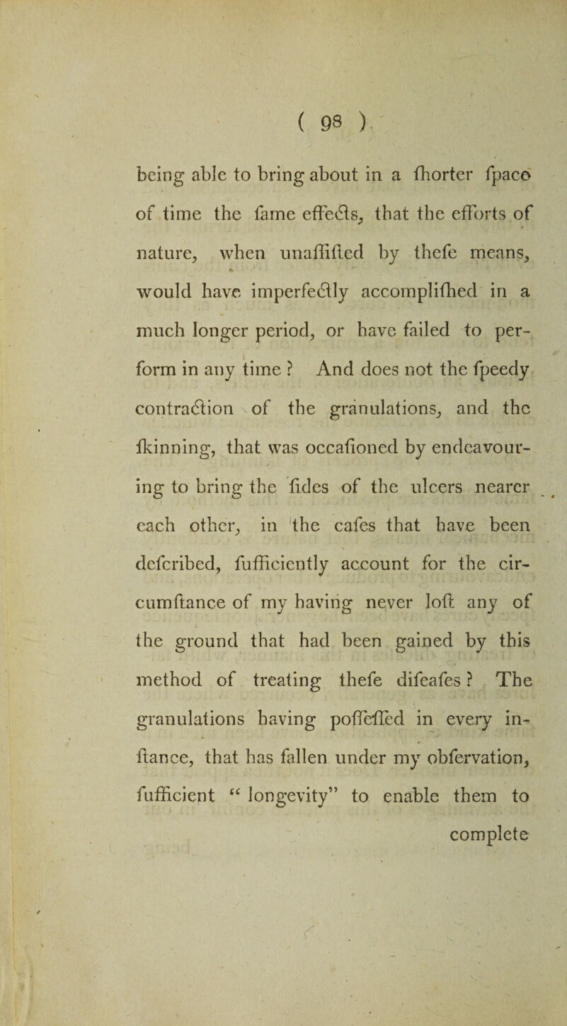 being able to bring about in a fhorter fpaco of time the fame effefis, that the efforts of nature, when unaftitled by thefe means, would have imperfectly accomplifhed in a much longer period, or have failed to per™ form in any time ? And does not the fpeedy contraction of the granulations, and the fkinning, that was occafioned by endeavour¬ ing to bring the tides of the ulcers nearer each other, in the cafes that have been defcribed, fufiiciently account for the cir- cumftance of my having never loft any of the ground that had been gained by this method of treating thefe difeafes ? The • . ■ • - ' ) granulations having potfeiled in every in- itance, that has fallen under my obfervation, fufficient “ longevity” to enable them to complete