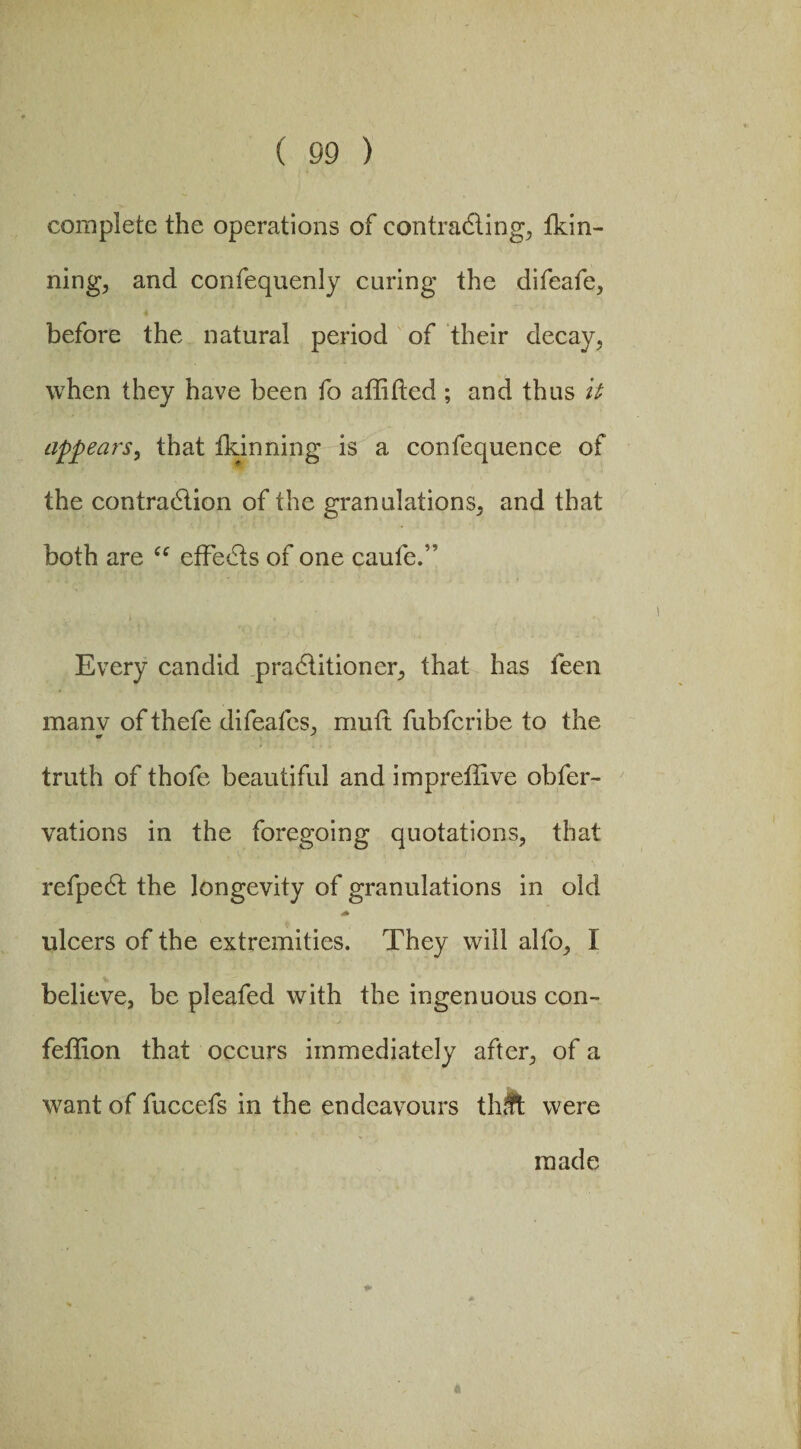 complete the operations of contracting, thin¬ ning, and confequenly curing the difeafe, before the natural period of their decay, when they have been fo aflifted ; and thus it appears, that fkinning is a confequence of the contraction of the granulations, and that both are “ effects of one caufe.” Every candid practitioner, that has feen manv of thefe difeafcs, muft fubfcribe to the «r J truth of thofe beautiful and impreffive obfer- vations in the foregoing quotations, that refpect the longevity of granulations in old ulcers of the extremities. They will alfo, I believe, be pleafed with the ingenuous con- feffion that occurs immediately after, of a want of fuccefs in the endeavours thffc were made