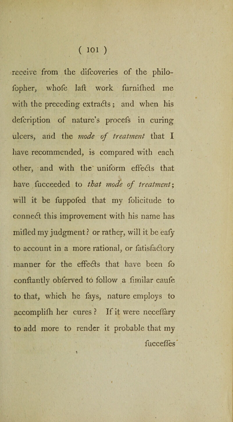 receive from the difcoveries of the philo- fopher, whofe lalt work furnifhed me with the preceding extracts ; and when his defcription of nature’s procefs in curing ulcers, and the mode of treatment that I have recommended, is compared with each other, and with the' uniform effects that have fucceeded to that mode of treatment % will it be fuppofed that my folicitude to connedt this improvement with his name has milled my judgment? or rather, will it be eafy to account in a more rational, or fatisfa&ory manner for the effedts that have been fo conltantly obferved to follow a limilar caufe to that, which he fays, nature employs to accomplifh her cures ? If it were neceflary to add more to render it probable that my fuccelles i