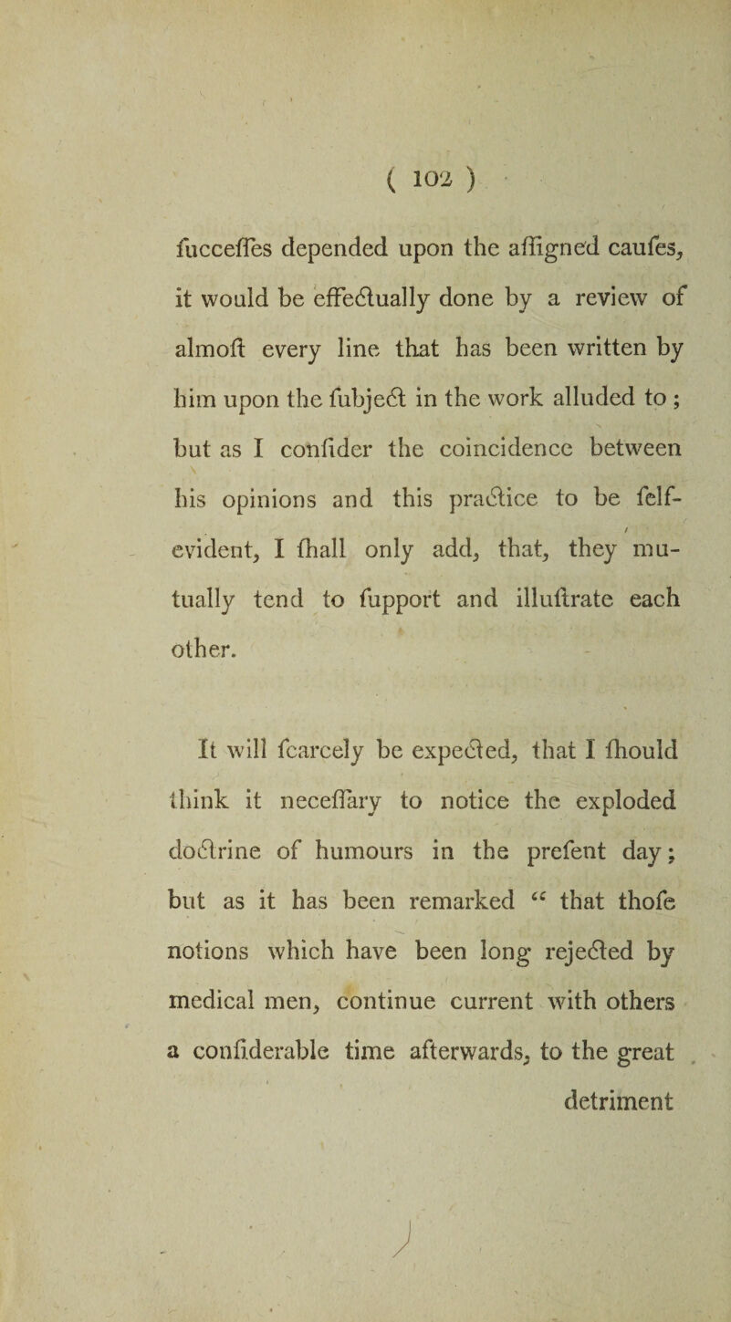 fuccetles depended upon the aftigned caufes, it would be effectually done by a review of almolt every line that has been written by him upon the fubjeCt in the work alluded to ; but as I confider the coincidence between \ his opinions and this practice to be felf- / evident, I lhall only add, that, they mu¬ tually tend to fupport and illuftrate each other. It will fcarcely be expected, that I fhould think it neceffary to notice the exploded dodtrine of humours in the prefent day; but as it has been remarked cc that thofe notions which have been long rejedted by medical men, continue current with others a confiderable time afterwards, to the great detriment