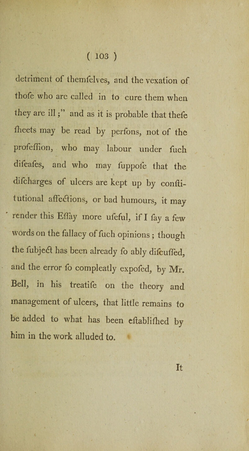 detriment of themfelves, and the vexation of thofe who arc called in to cure them when they are illand as it is probable that thefe fheets may be read by perfons, not of the profeflion, who may labour under fuch difeafes, and who may fuppofe that the difcharges of ulcers are kept up by confti- tutional affedtions, or bad humours, it may- render this Eflay more ufeful, if I fay a few words on the fallacy of fuch opinions ; though the fubjedt has been already fo ably difcuffed, and the error fo compleatly expofed, by Mr. Bell, in his treatife on the theory and management of ulcers, that little remains to be added to what has been cftablifhed by him in the work alluded to. It