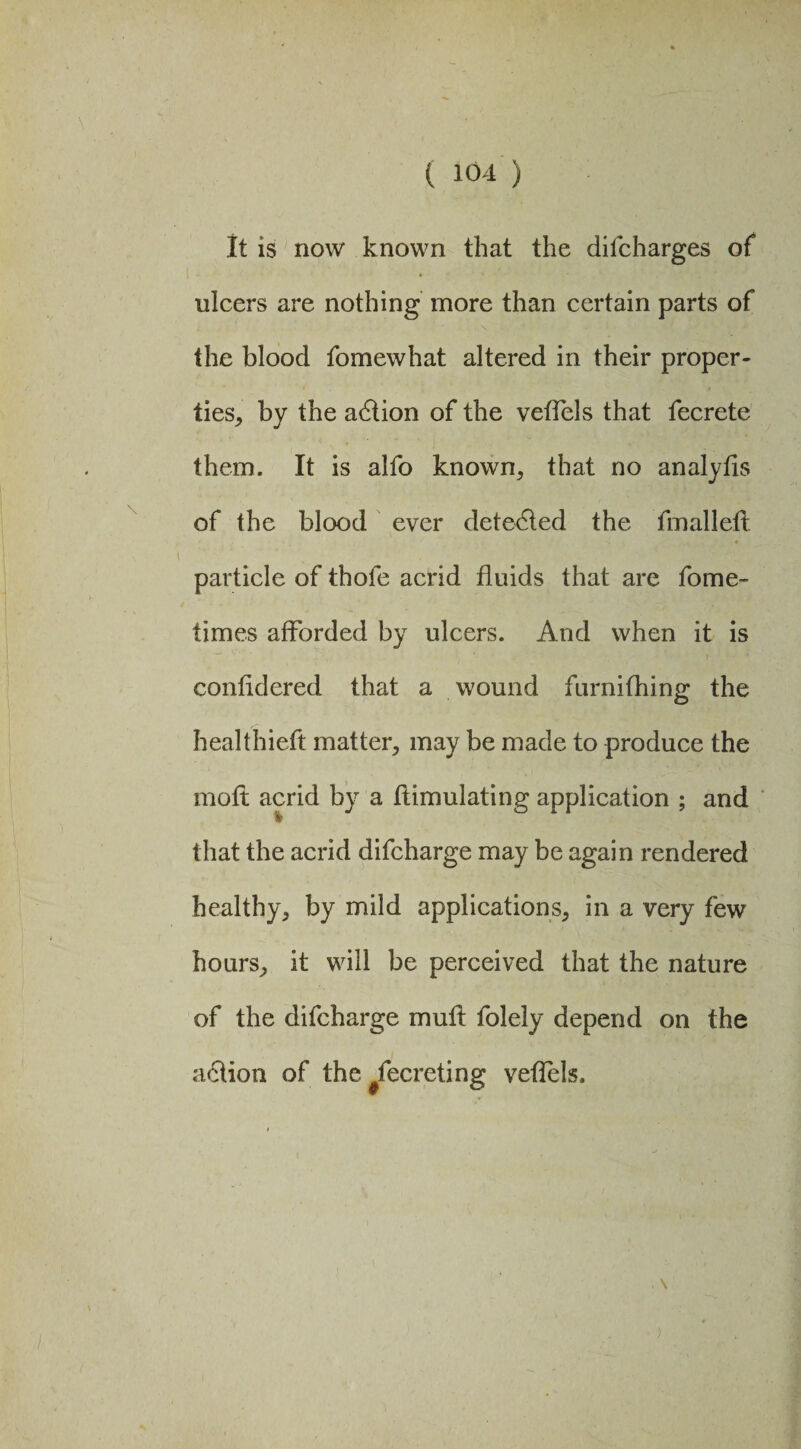 It is now known that the difcharges of ulcers are nothing more than certain parts of the blood fomewhat altered in their proper¬ ties^ by the adtion of the veflels that fecrete them. It is alfo known* that no analyfis of the blood ever detected the fmalleli » J 4 ' S 4 particle of thofe acrid fluids that are fome- times afforded by ulcers. And when it is confldered that a wound furnifhing the healthieft matter* may be made to produce the moft acrid by a ftimulating application ; and that the acrid difcharge may be again rendered healthy* by mild applications* in a very few hours* it will be perceived that the nature of the difcharge mult folely depend on the action of the #fecreting veflels. \