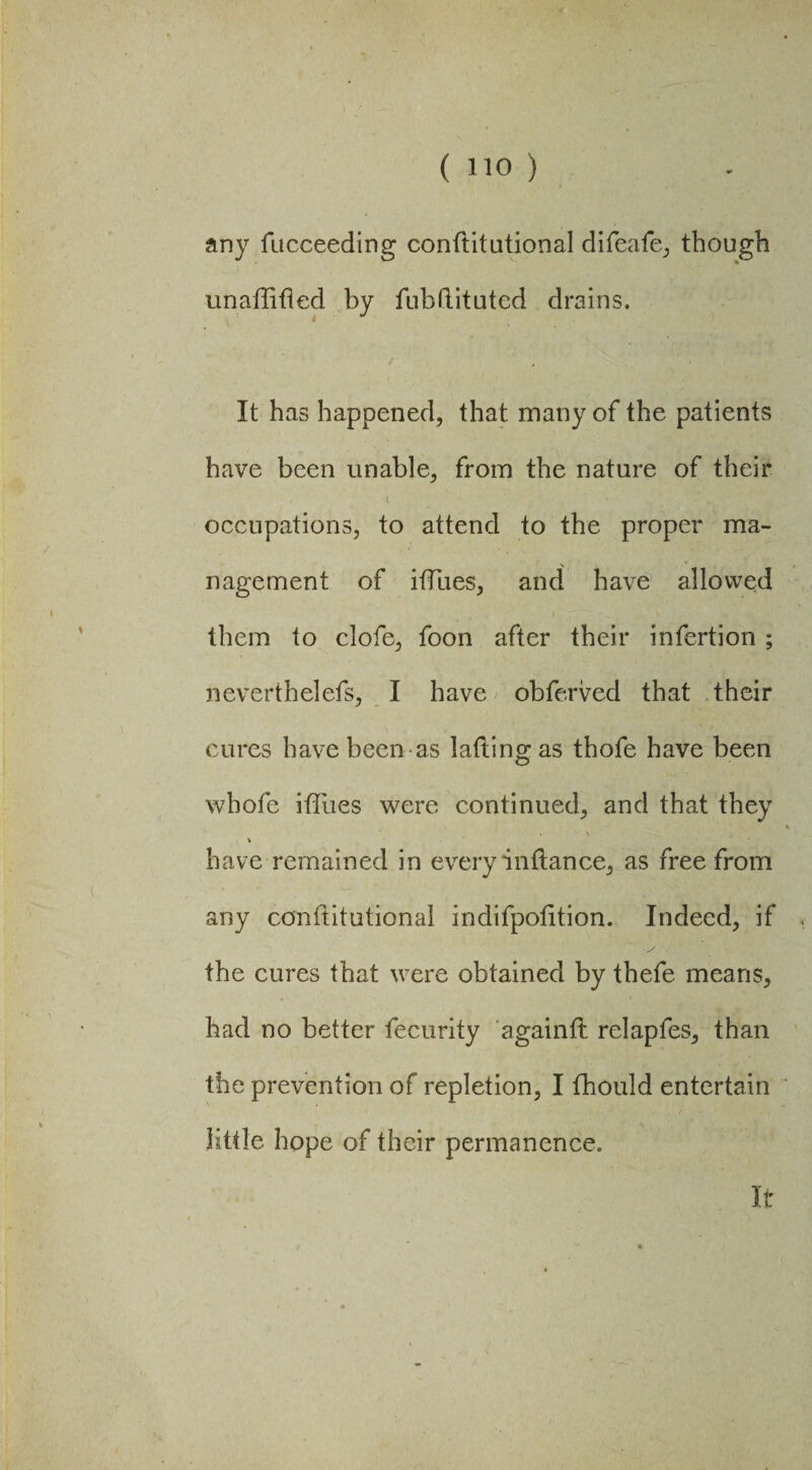 any fucceeding conftitutional difeafe, though unaffifled by fubftituted drains. It has happened, that many of the patients have been unable, from the nature of their occupations, to attend to the proper ma¬ nagement of iffues, and have allowed them to clofe, foon after their infertion ; neverthelefs, I have obfe.rved that their cures have been as laftingas thofe have been whofe iffues were continued, and that they % have remained in every inilance, as free from any conftitutional indifpolition. Indeed, if the cures that were obtained by thefe means, had no better fecurity againft relapfes, than the prevention of repletion, I fhould entertain little hope of their permanence. It