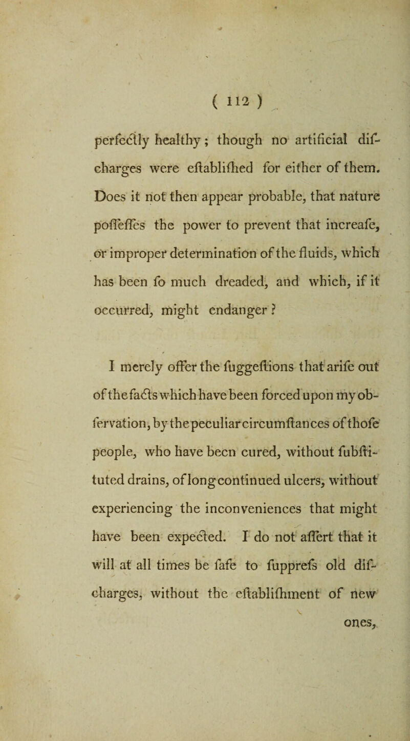 perfectly healthy; though no artificial dif- charges were eftablifhed for either of them. Does it not then appear probable, that nature poffeffes the power to prevent that increafe, or improper determination of the fluids, which has been fo much dreaded, and which, if it occurred, might endanger ? I merely offer the fuggeflions that arife out of the fadts which have been forced upon my ob¬ servation, by thepeculiarcircumftances ofthofe people, who have been cured, without fubfli- tuted drains, of long continued ulcers, without experiencing the inconveniences that might have been expected. I do not affert that it will at all times be fafe to fupprefs old dif- charges, without the eftablifhment of new ones.