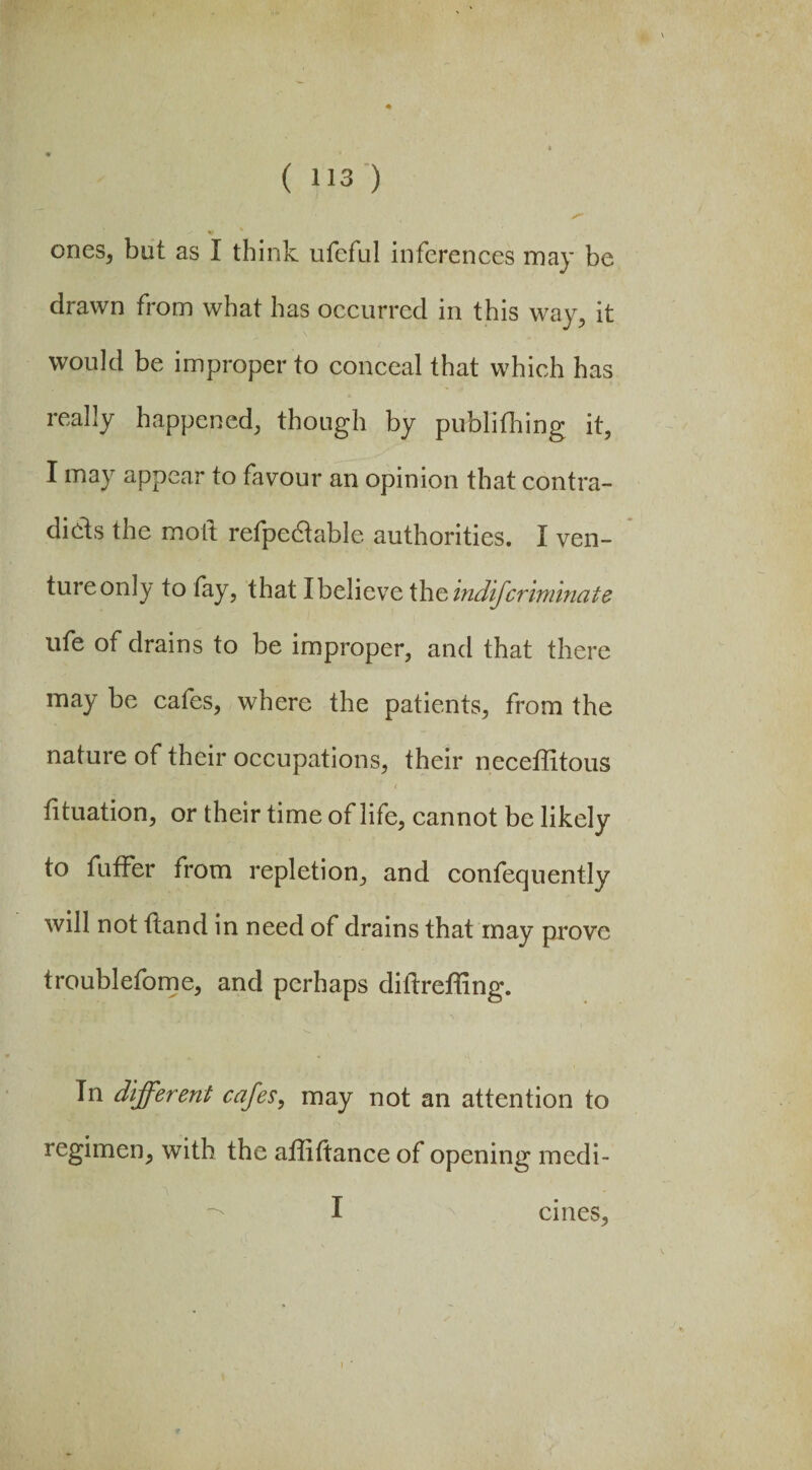 ones, but as I think ufeful inferences may be drawn from what has occurred in this way, it would be improper to conceal that which has really happened, though by publifhing it, I may appear to favour an opinion that contra¬ dicts the molt refpedtabJe authorities. I ven¬ ture only to fay, that I believe the indifcriminate ufe of drains to be improper, and that there may be cafes, where the patients, from the nature of their occupations, their neceffitous < dtuation, or their time of life, cannot be likely to fuffer from repletion, and confequently will not dand in need of drains that may prove troublefome, and perhaps didrefhng. Tn different cafes, may not an attention to regimen, with the affidance of opening medi- I ernes.