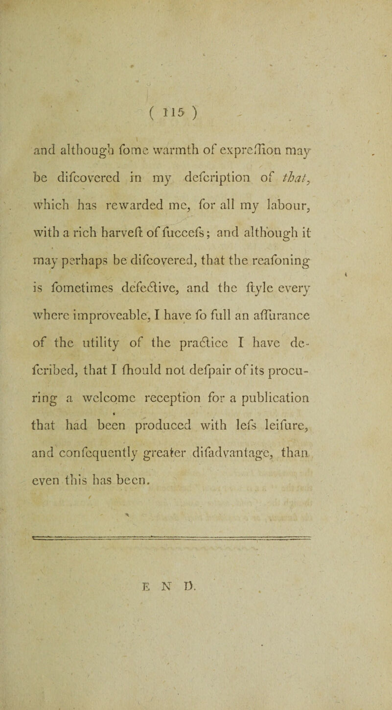 and although fome warmth of ex predion may be difcovered in my defcription of that, which has rewarded me, for all my labour, with a rich harveii of fuccefs; and although it may perhaps be difcoyered, that the reafoning is fometimes defective, and the ftyle every where improveable, I have fo full an afilirance of the utility of the pradlicc I have de¬ fended, that 1 fhould not defpair of its procu¬ ring a welcome reception for a publication » that had been produced with lefs leifure, and confequently greater di fad vantage, than even this has been. /