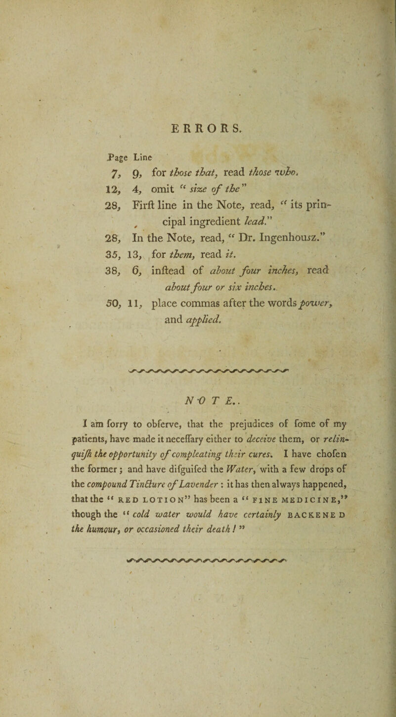 N Page Line 7, 9, for those that, read those who. 12, 4, omit Ci size of the 28, Firft line in the Note, read, “ its prin¬ cipal ingredient lead 28, In the Note, read, “ Dr. Ingenhomz.” 35, 13, for them, read it. 38, 0, inftead of about four inches, read about four or six inches. 50, 11, place commas after the words power, and applied. ) , < ' . - NOTE.. 1 am forry to obferve, that the prejudices of fome of my patients, have made it neceflary either to deceive them, or relin- quifk the opportunity of compleating thzir cures. I have chofen the former; and have difguifed the Water, with a few drops of the compound Tinblure of Lavender : it has then always happened, that the “ red lotion” has been a “ fine medicine,” though the “ cold water would have certainly backened the humour, or occasioned their death! ”