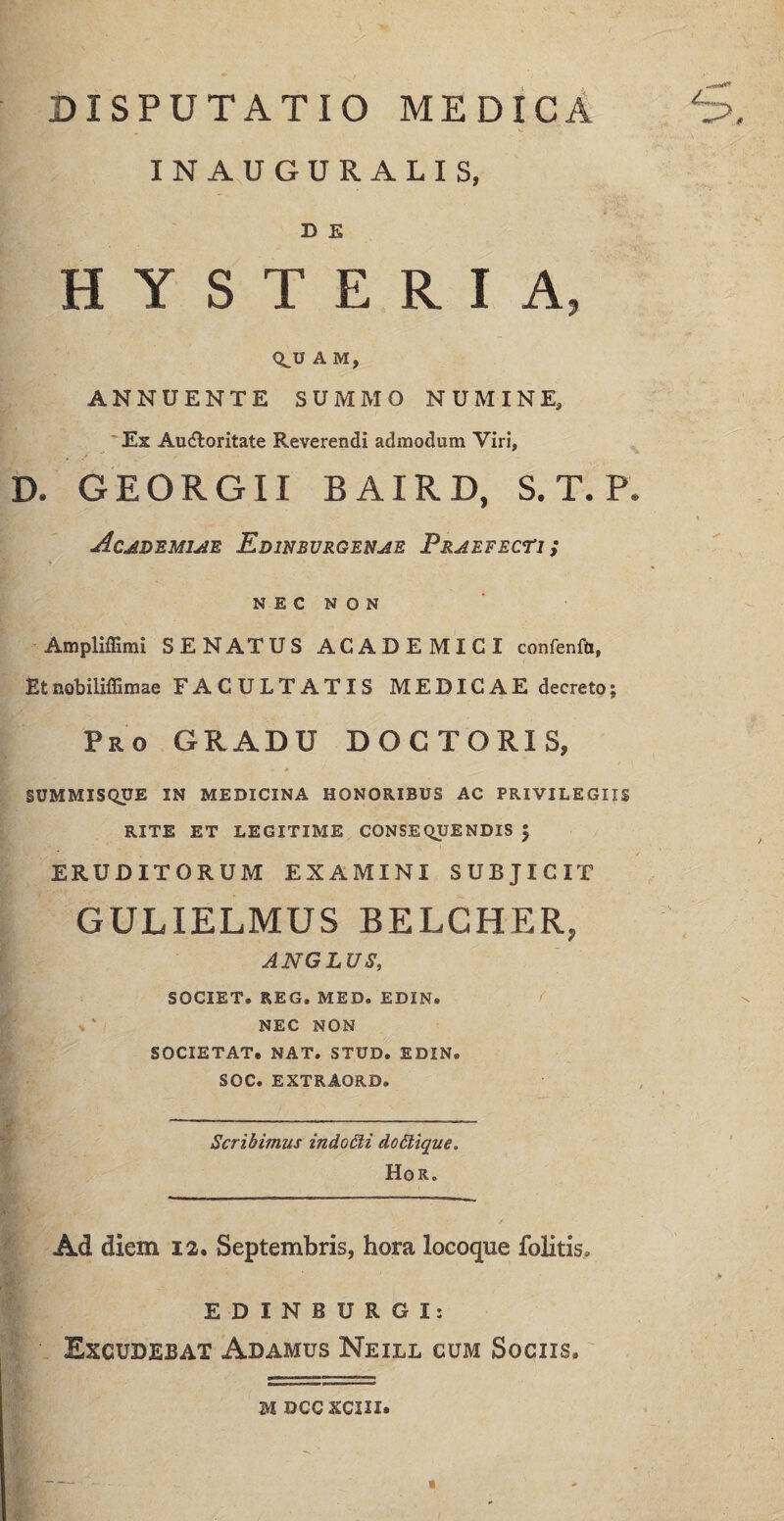 DISPUTATIO MEDICA INAUGURALIS, D E HYSTERIA, q.u A M, ANNUENTE SUMMO NUMINE, Ex Auctoritate Reverendi admodum Viri, D. GEORGII BAIRD, S. T. P. Academiae Edinbvrgenae Praefecti ; NEC NON Ampliffimi SENATUS ACADEMICI confenfu, Etnobiliffimae FACULTATIS MEDICAE decreto; Pro GRADU DOCTORIS, SUMMISQUE IN MEDICINA HONORIBUS AC PRIVILEGIIS RITE ET LEGITIME CONSEQUENDIS 5 ERUDITORUM EXAMINI SUBJICIT GULIELMUS BELCHER, ANGLUS, SOCIET. REG. MED. EDIN. * ' NEC NON SOCIETAT. NAT. STUD. EDIN. SOC. EXTRAORD. Scribimus indo£li doStique. Hor. Ad diem 12. Septembris, hora locoque folitis, EDINBURGI: Exgbbebat Adamus Neill cum Sociis. m bccxciii.