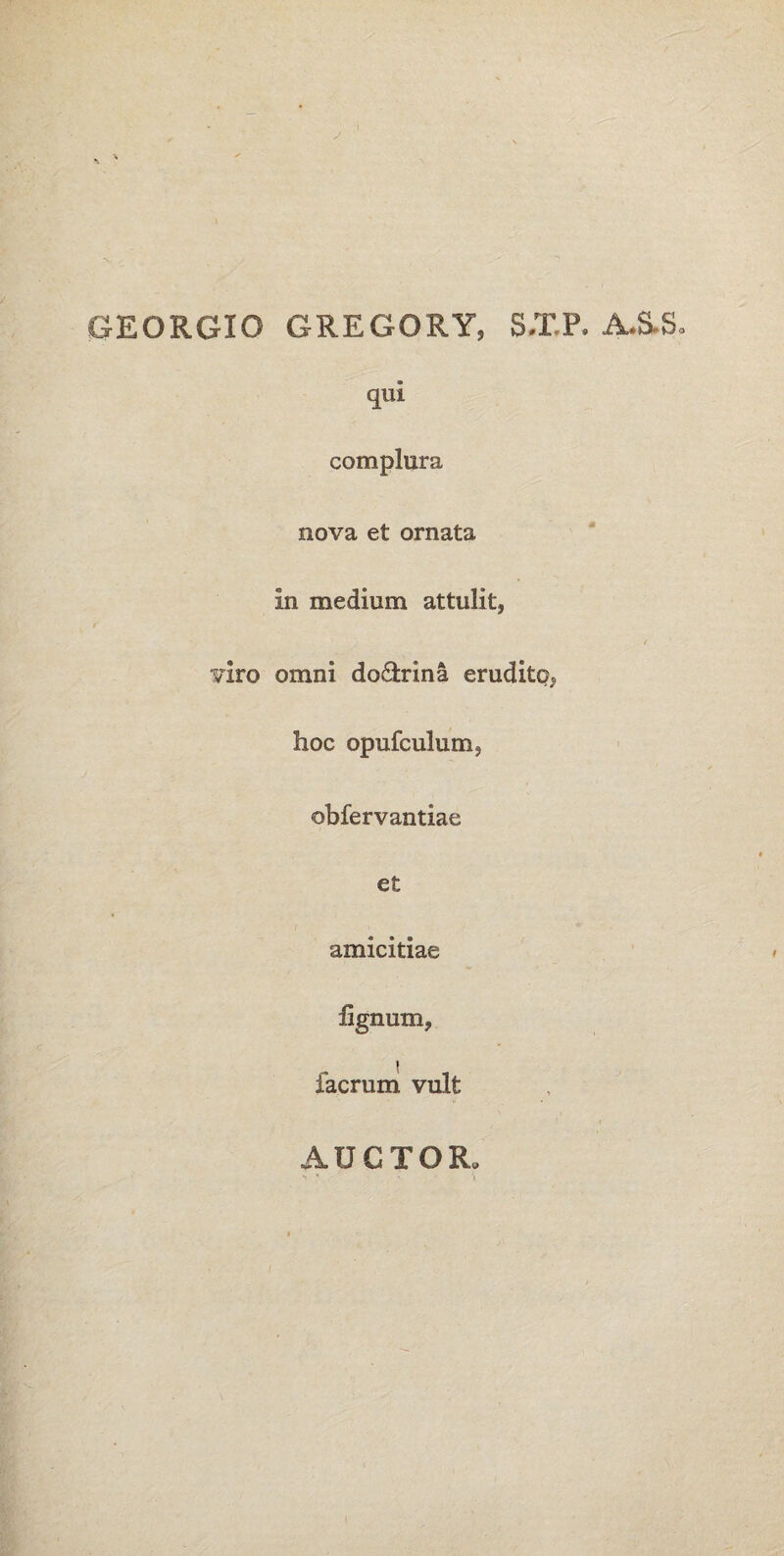GEORGIO GREGORY, SXP, A.SS, qui complura nova et ornata in medium attulit, / viro omni do&rina erudite?, hoc opufculurn; obfervantiae et amicitiae lignum, facrum vult AUCTOR»