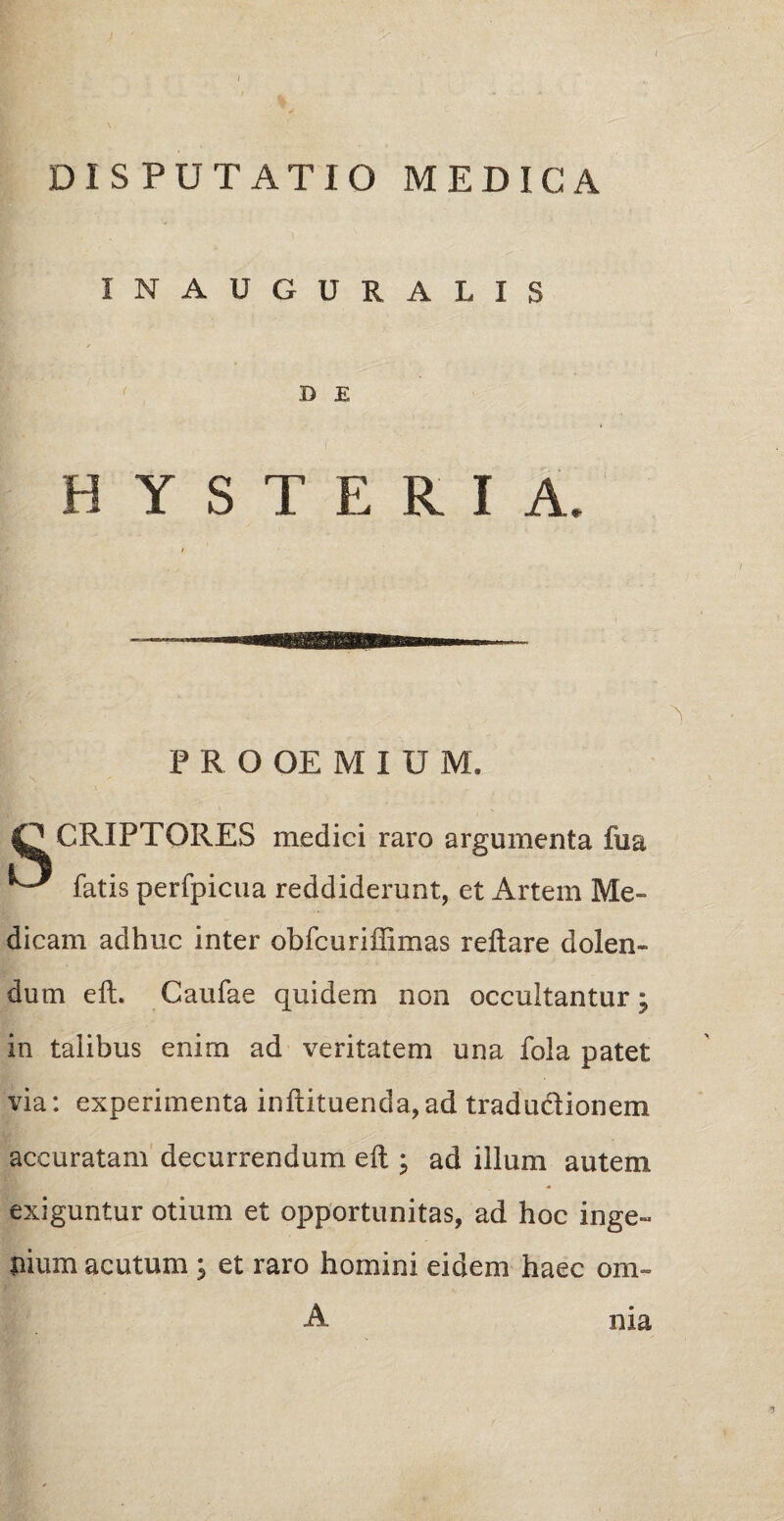 ( DISPUTATIO MEDICA INAUGURALIS D E ( HYSTERIA. PROOEMIUM. fPCRIPTORES medici raro argumenta fua fatis perfpicua reddiderunt, et Artem Me¬ dicam adhuc inter obfcuriffimas reflare d olen¬ dum eft. Caufae quidem non occultantur; in talibus enim ad veritatem una fola patet via: experimenta inftituenda,ad traductionem accuratam decurrendum eft ; ad illum autem exiguntur otium et opportunitas, ad hoc inge¬ nium acutum ; et raro homini eidem haec om- A nia