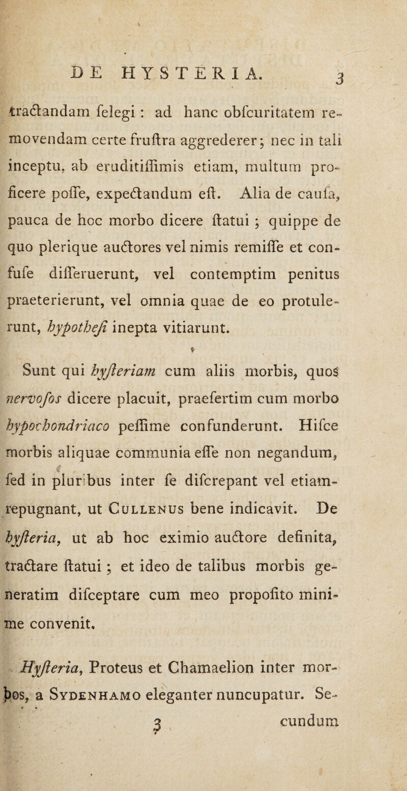 tra&andam felegi : ad hanc obfcuritatem re¬ movendam certe fruflra aggrederer; nec in tali inceptu, ab eruditiffimis etiam, multum pro¬ ficere poffe, expe&andum efl. Alia de caufa, pauca de hcc morbo dicere flatui ; quippe de quo plerique ausiores vel nimis remiffe et con» fuie differuerunt, vel contemptim penitus praeterierunt, vel omnia quae de eo protule¬ runt, hypotheji inepta vitiarunt. ♦ Sunt qui hyjleriam cum aliis morbis, quo$ nervofos dicere placuit, praefertim cum morbo hypochondriaco peffime confunderunt. Hifce morbis aliquae communia effe non negandum, |k # i . fed in plur bus inter fe difcrepant vel etiam- repugnant, ut Cullenus bene indicavit. De hyjieria, ut ab hoc eximio audlore definita, tradtare flatui; et ideo de talibus morbis ge~ neratim difceptare cum meo propofito mini» me convenit, Hyjieria, Proteus et Chamaelion inter mor- ))os? a Sydenhamo eleganter nuncupatur. Se- q eundum