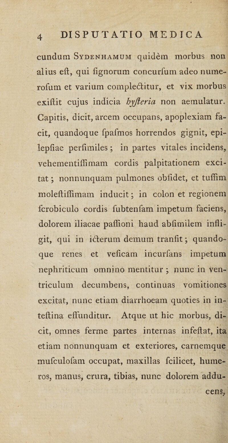 eundam Sydemhamum quidem morbus non alius eft, qui lignorum concurfum adeo nume- rofum et varium complectitur, et vix morbus exiftit cujus indicia hyjieria non aemulatur. Capitis, dicit, arcem occupans, apoplexiam fa¬ cit, quandoque fpafmos horrendos gignit, epi- lepfiae perlimiles ; in partes vitales incidens* vehementiffimam cordis palpitationem exci¬ tat ; nonnunquam pulmones obfidet, et tuffim moleftiffimam inducit; in colon et regionem fcrobiculo cordis fubtenfam impetum faciens, dolorem iliacae paffioni haud ablimilem infli¬ git, qui in iCterum demum tranlit; quando» que renes et veficam incurfans impetum nephriticum omnino mentitur ; nunc in ven¬ triculum decumbens, continuas vomitiones excitat, nunc etiam diarrhoeam quoties in in- teftina effunditur. Atque ut hic morbus, di¬ cit, omnes ferme partes internas infeflat, ita etiam nonnunquam et exteriores, carnemque mufculofam occupat, maxillas fcilicet, hume¬ ros, manus, crura, tibias, nunc dolorem addu¬ cens.