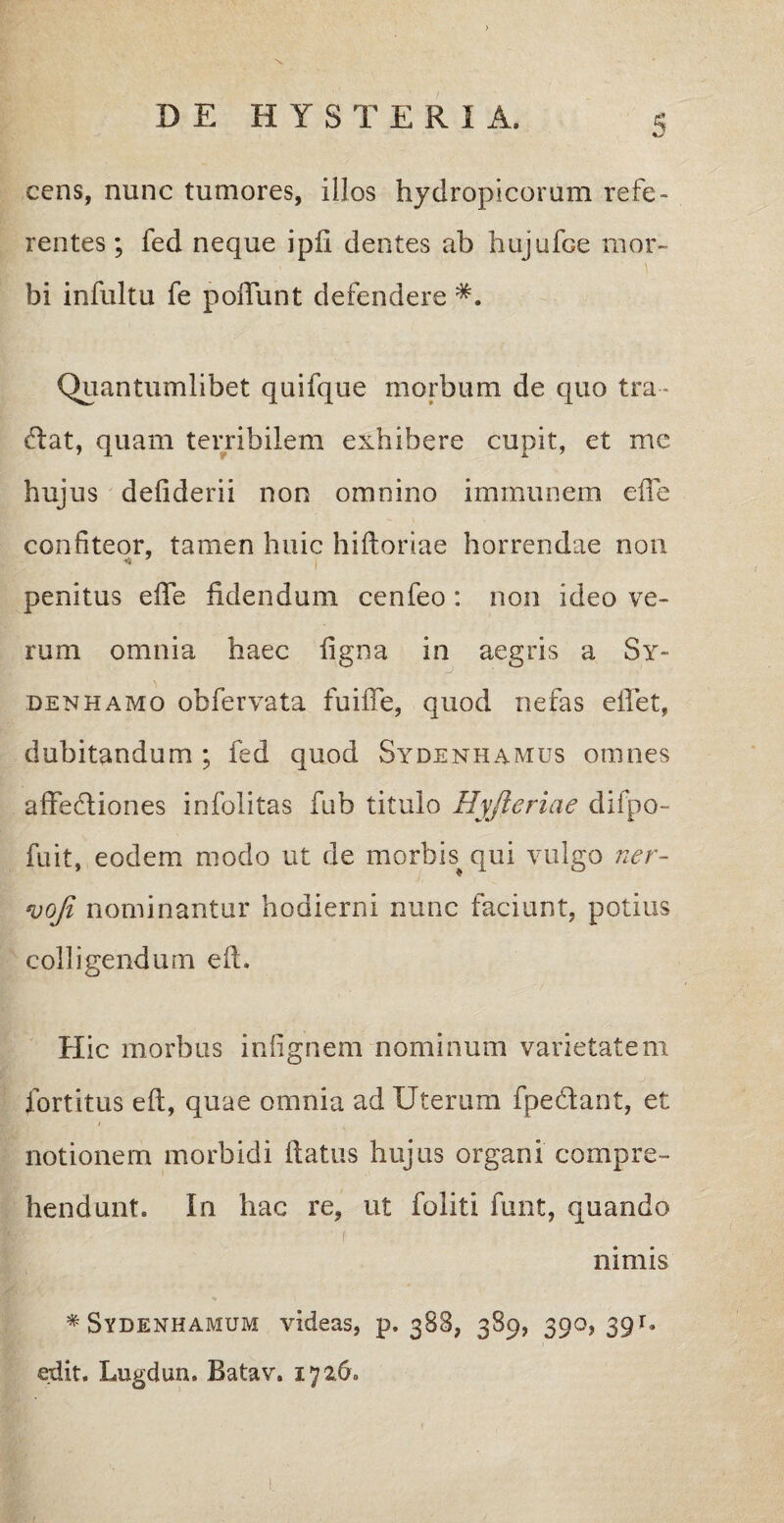 S cens, nunc tumores, illos hydropicorum refe¬ rentes ; fed neque i pii dentes ab hujufoe mor¬ bi infultu fe poliunt defendere Quantumlibet quifque morbum de quo tra- fiat, quam terribilem exhibere cupit, et me hujus deiiderii non omnino immunem effe confiteor, tamen huic hiftoriae horrendae non penitus elTe fidendum cenfeo : non ideo ve¬ rum omnia haec figna in aegris a Sy~ denhamo obfervata fuiiTe, quod nefas eflet, dubitandum ; fed quod Sydenhamus omnes affefliones infolitas fub titulo Hyfieriae difpo- fuit, eodem modo ut de morbis qui vulgo ner- *vofi nominantur hodierni nunc faciunt, potius colligendum eft. Hic morbus infignem nominum varietatem fortitus eft, quae omnia ad Uterum fpedant, et i notionem morbidi ftatus hujus organi compre¬ hendunt. In hac re, ut foliti funt, quando nimis * Svdenhamum videas, p. 388, 389, 390, 39 r. edit. Lugdun. Batav. 172.6.