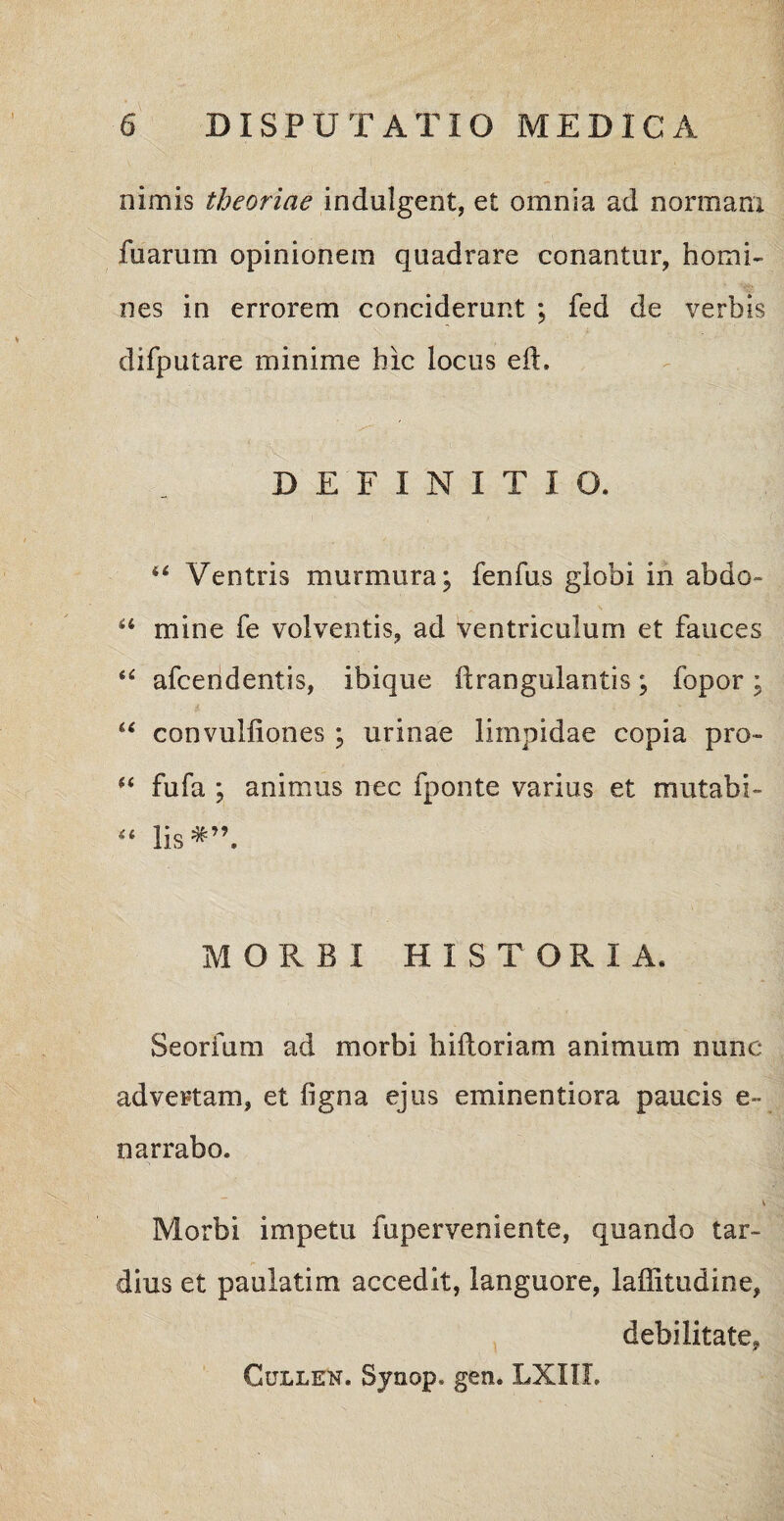 nimis theoriae indulgcnt, et omnia ad normam fuarum opinionem quadrare conantur, homi¬ nes in errorem conciderunt ; fed de verbis difputare minime hic locus eft. DEFINITIO. “ Ventris murmura; fenfus globi in abdo» “ mine fe volventis, ad ventriculum et fauces “ afcendentis, ibique ftrangulantis; fopor ; t ■ ■ ; ■. * ■ “ convulliones ; urinae limpidae copia pro- i6 fufa ; animus nec fponte varius et mutabi- “ lis*” MORBI HISTORIA. Seorfum ad morbi hiftoriam animum nunc advertam, et ligna ejus eminentiora paucis e~ narrabo. v Morbi impetu fuperveniente, quando tar¬ dius et paulatim accedit, languore, laffitudine, debilitate, Cullen. Synop, gen. LXIIL