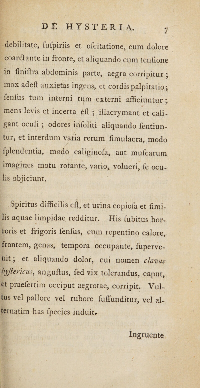 7 debilitate, fufpiriis et ofcitatione, cum dolore coarclante in fronte, et aliquando cum tenfione in finiflra abdominis parte, aegra corripitur * mox adeft anxietas ingens, et cordis palpitatio; fenfus tum interni tqm externi afficiuntur; mens levis et incerta ; illacrymant et cali¬ gant oculi ; odores irifoliti aliquando fentiun- tur, et interdum vatia rerum fimulacra, modo fplendentia, modo caliginofa, aut mufcarum imagines motu rotante, vario* volucri, fe ocu¬ lis objiciunt. Spiritus difficilis eft, et urina copiofa et fimi- lis aquae limpidae redditur. His fubitus hor¬ roris et frigoris fenfus, cum repentino calore, frontem, genas, tempora occupante, fuperve- nit; et aliquando dolor, cui nomen clavus hyjlericus, anguflus, fed vix tolerandus, caput, et praefertim occiput aegrotae, corripit. Vul¬ tus vel pallore vel rubore fuffunditur, vel al- ternatim has fpecies induitr Ingruente