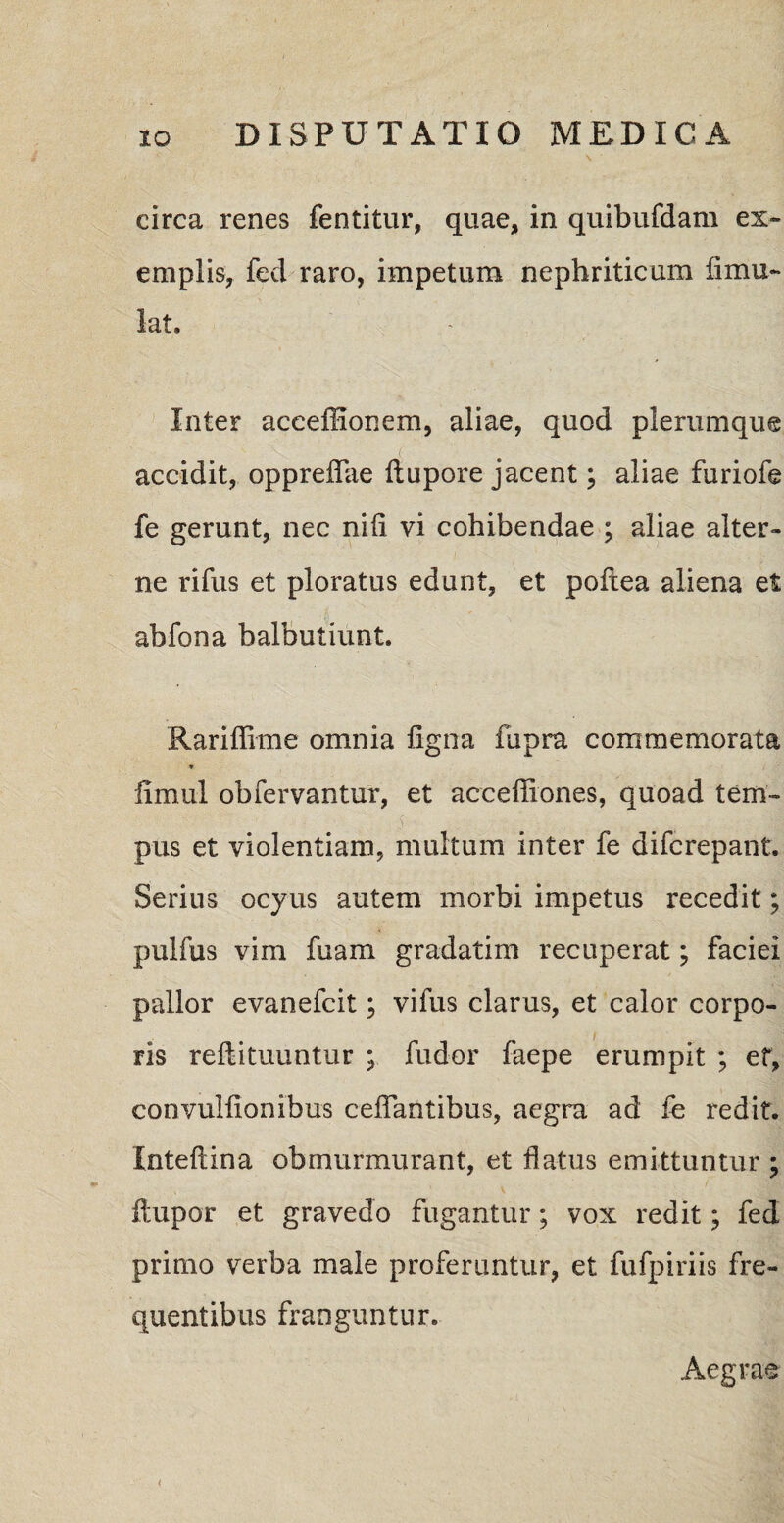 circa renes fentitur, quae, in quibufdam ex¬ emplis, feci raro, impetum nephriticum limu- lat. Inter accelHonem, aliae, quod plerumque ( accidit, oppreiTae ftupore jacent; aliae furiofe fe gerunt, nec nili vi cohibendae ; aliae alter¬ ne rifus et ploratus edunt, et pofcea aliena et abfona balbutiunt. Rariffime omnia ligna fupra commemorata * limul obfervantur, et accefliones, quoad tem¬ pus et violentiam, multum inter fe difcrepant. Serius ocyus autem morbi impetus recedit; pulfus vim fuam gradatim recuperat; faciei pallor evanefcit; vifus clarus, et calor corpo¬ ris reftituuntur ; fudor faepe erumpit ; et, convuliionibus celfantibus, aegra ad fe redit. Xnteftina obmurmurant, et flatus emittuntur ; ftupor et gravedo fugantur; vox redit; fed primo verba male proferuntur, et fufpiriis fre¬ quentibus franguntur. Aegrae <