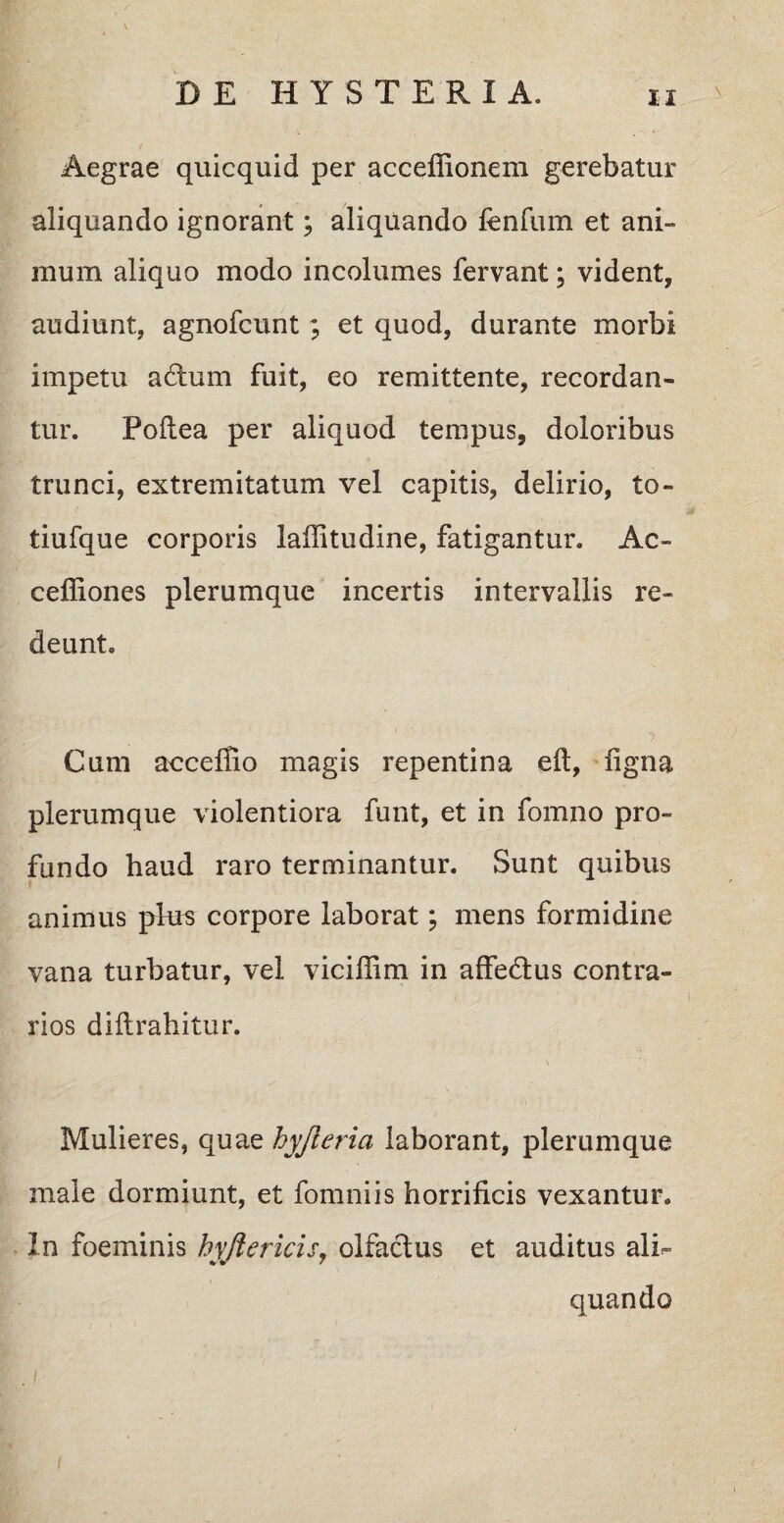 Aegrae quicquid per acceffionem gerebatur aliquando ignorant; aliquando fenfum et ani¬ mum aliquo modo incolumes fervant; vident, audiunt, agnofcunt; et quod, durante morbi impetu adum fuit, eo remittente, recordan¬ tur. Poftea per aliquod tempus, doloribus trunci, extremitatum vel capitis, delirio, to- tiufque corporis lalfitudine, fatigantur. Ac- celliones plerumque incertis intervallis re¬ deunt. Cum acceflio magis repentina eft, ligna plerumque violentiora funt, et in fomno pro¬ fundo haud raro terminantur. Sunt quibus animus pte corpore laborat; mens formidine vana turbatur, vel viciffim in affedtus contra¬ rios diftrahitur. Mulieres, quae hyjieria laborant, plerumque male dormiunt, et fomniis horrificis vexantur. In foeminis hyjiericis, olfactus et auditus ali<= quando