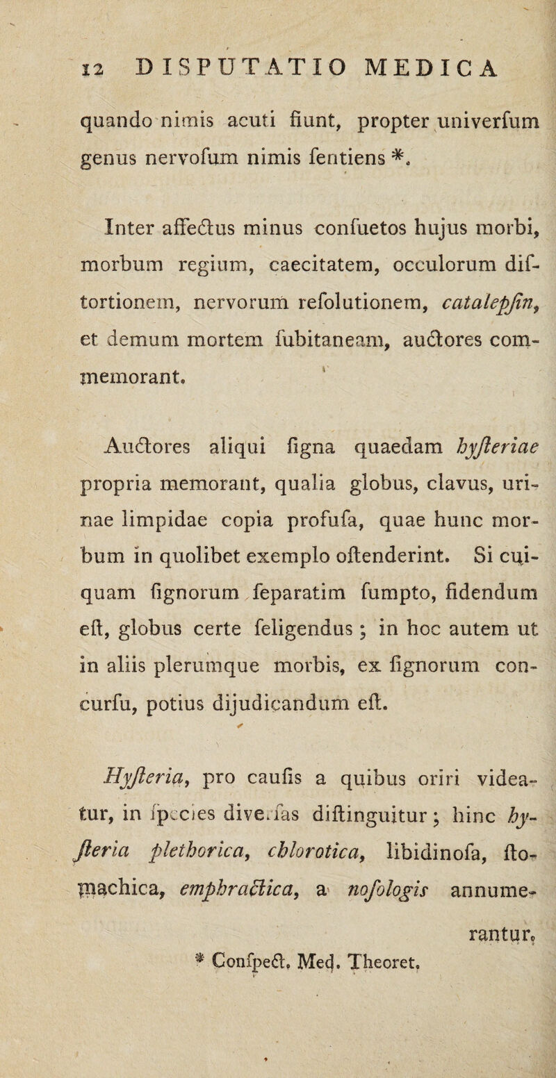 quando nimis acuti fiunt, propter univerfum genus nervofum nimis fentiens * Inter aftedus minus confuetos hujus morbi, morbum regium, caecitatem, occulorum dif- tortionem, nervorum refolutionem, catalepfin, et demum mortem fubitaneam, audores com¬ memorant. Audores aliqui figna quaedam hyjleriae propria memorant, qualia globus, clavus, uri¬ nae limpidae copia profufa, quae hunc mor¬ bum in quolibet exemplo offenderint. Si cqi- quam Tignorum feparatim fumpto, fidendum eft, globus certe feligendus; in hoc autem ut in aliis plerumque morbis, ex lignorum con- curfu, potius dijudicandum eft. Hyjleria, pro caufis a quibus oriri videa¬ tur, in fjpecies dive, fas diftinguitur; hinc hy¬ jleria plethorica, chlorotica, libidinofa, fto- fnachica, emphrafticct, a> nofologis annume¬ rantur.