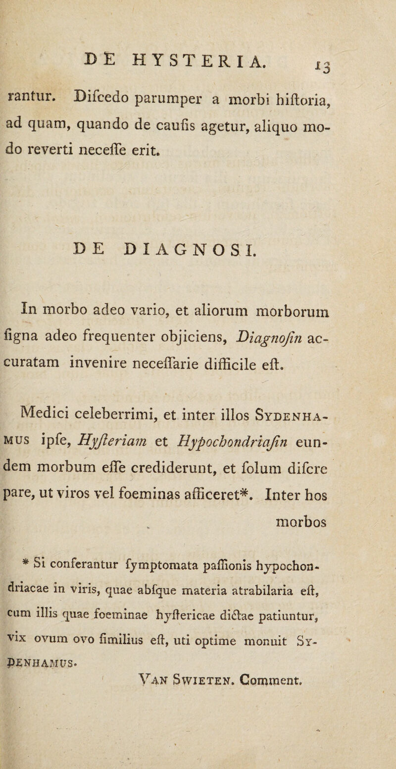 13 rantur. Bifcedo parumper a morbi hiltoria, ad quam, quando de caulis agetur, aliquo mo¬ do reverti neceffe erit. DE DIAGNOSI. In morbo adeo vario, et aliorum morborum figna adeo frequenter objiciens, Diagnofin ac¬ curatam invenire necelTarie difficile eft. Medici celeberrimi, et inter illos Sydenha- mus ipfe, Hyjleriam et Hypochondriajin eun¬ dem morbum effie crediderunt, et folum difcre pare, ut viros vel foeminas afficeret*. Inter hos morbos * Si conferantur fymptomata paftionis hypochon¬ driacae in viris, quae abfque materia atrabilaria eft, cum illis quae foeminae hyftericae di<ftae patiuntur, vix ovum ovo fimilius eft, uti optime monuit Sy- PENHAMUS. Yan Swieten. Geminent. -i.