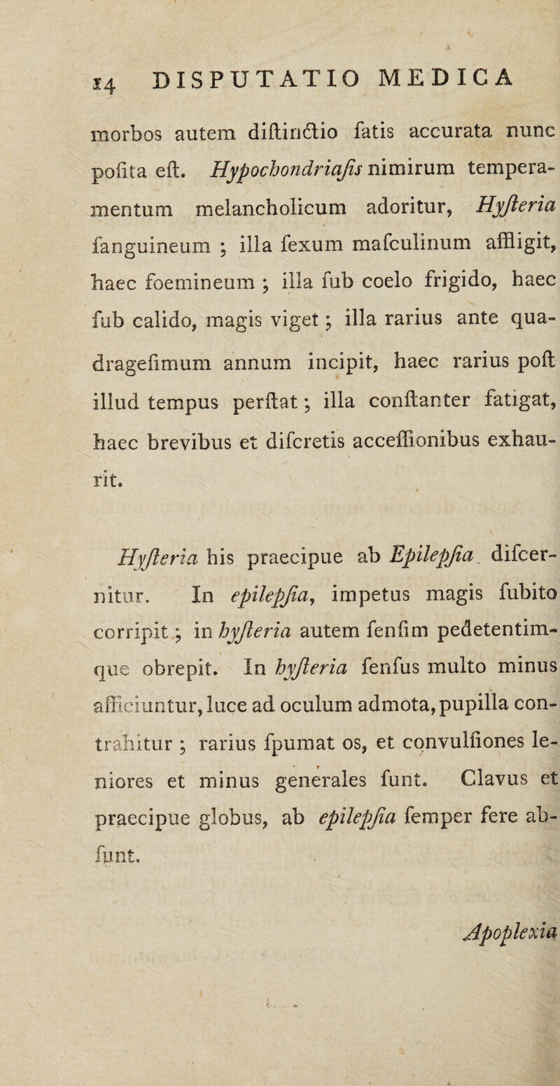 morbos autem diftin&io fatis accurata nunc pofita eft. Hypochondriajis nimirum tempera¬ mentum melancholicum adoritur, Hyjieria fanguineum ; illa fexum mafculinum affligit, haec foemineum ; illa fub coelo frigido, haec fub calido, magis viget; illa rarius ante qua- dragefimum annum incipit, haec rarius pofl illud tempus perflat; illa conflanter fatigat, haec brevibus et difcretis acceffionibus exhau¬ rit. * Hyjieria his praecipue ab Epilepjia. difcer- nitur. In epilepjia, impetus magis fubito corripit; in hyjieria autem fenfim pedetentim- que obrepit. In hyjieria fenfus multo minus afficiuntur, luce ad oculum admota, pupilla con¬ trahitur ; rarius fpumat os, et convulfiones le¬ niores et minus generales funt. Clavus et praecipue globus, ab epilepjia femper fere ab- fimt. Apoplexia