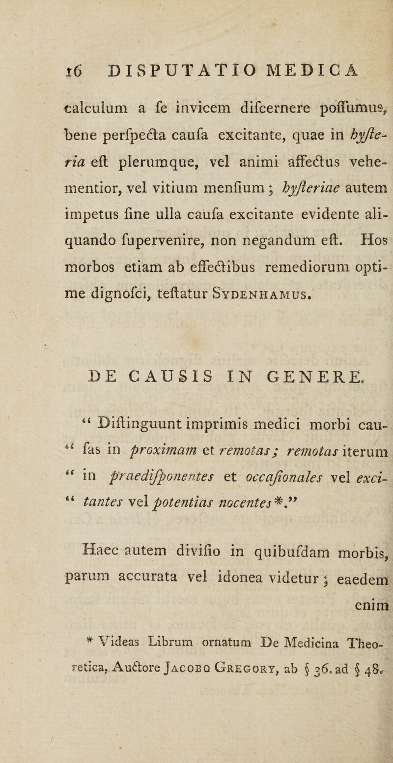 calculum a fe invicem difcernere poflumus, bene perfpedta caufa excitante, quae in hyjie- ria eft plerumque, vel animi affedius vehe¬ menti or, vel vitium menlium ; hyfieriae autem impetus line ulla caufa excitante evidente ali¬ quando fupervenire, non negandum eft. Hos morbos etiam ab effedibus remediorum opti¬ me dignofci, teftatur Sydenhamus, DE CAUSIS IN GENERE. “ Biftinguunt imprimis medici morbi cau~ u fas in proximam et remotas; remotas iterum 44 in praedifponent es et occajionales vel exci- tantes vel potentias nocentes Haec autem divido in quibufdam morbis, parum accurata vel idonea videtur ; eaedem enim * Videas Librum ornatum De Medicina Theo- retica, Au&ore Jacobq Gregory, ab § 36. ad § 48«.-