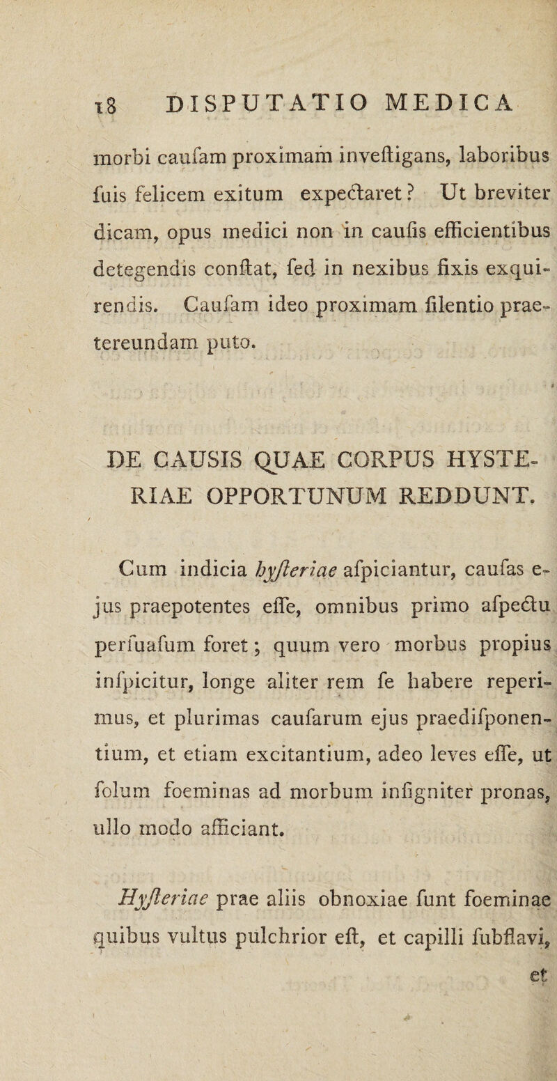 morbi caufam proximam inveftigans, laboribus fuis felicem exitum expe&aret? Ut breviter dicam, opus medici non in caulis efficientibus detegendis confiat, fed in nexibus fixis exqui¬ rendis. Caufam ideo proximam filentio prae¬ tereundam puto. DE CAUSIS QUAE CORPUS HYSTE- RIAE OPPORTUNUM REDDUNT. Cum indicia hyjleriae afpiciantur, caufas e- jus praepotentes efie, omnibus primo afpedtu perfuafum foret; quum vero morbus propius infpicitur, longe aliter rem fe habere reperi- mus, et plurimas caufarum ejus praedifponen- tium, et etiam excitantium, adeo leves efie, ut folum foeminas ad morbum infigniter pronas, ullo modo afficiant. Hyjleriae prae aliis obnoxiae funt foeminae quibus vultus pulchrior eft, et capilli fubflavi, et