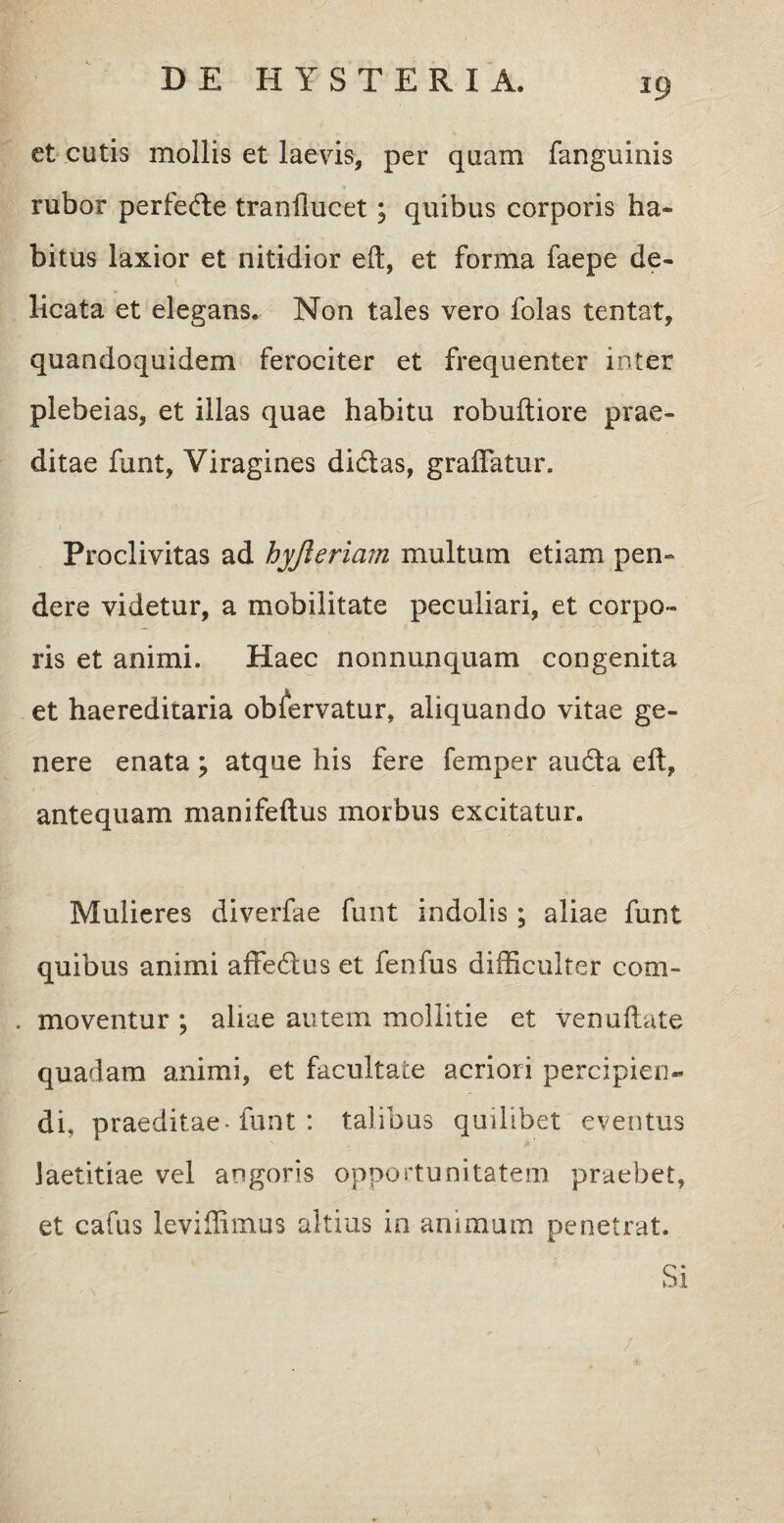et cutis mollis et laevis, per quam fanguinis rubor perfede tranilucet ; quibus corporis ha¬ bitus laxior et nitidior eft, et forma faepe de¬ licata et elegans. Non tales vero folas tentat, quandoquidem ferociter et frequenter inter plebeias, et illas quae habitu robuftiore prae¬ ditae funt, Viragines didas, graffatur. Proclivitas ad hyjleriam multum etiam pen¬ dere videtur, a mobilitate peculiari, et corpo¬ ris et animi. Haec nonnunquam congenita et haereditaria obfervatur, aliquando vitae ge¬ nere enata ; atque his fere femper auda eft, antequam manifeftus morbus excitatur. Mulieres diverfae funt indolis; aliae funt quibus animi affedus et fenfus difficulter com- . moventur ; aliae autem mollitie et venuftate quadam animi, et facultate acriori percipien¬ di, praeditae-funt : talibus quilibet eventus laetitiae vel angoris opportunitatem praebet, et cafus leviffimus altius in animum penetrat. Si