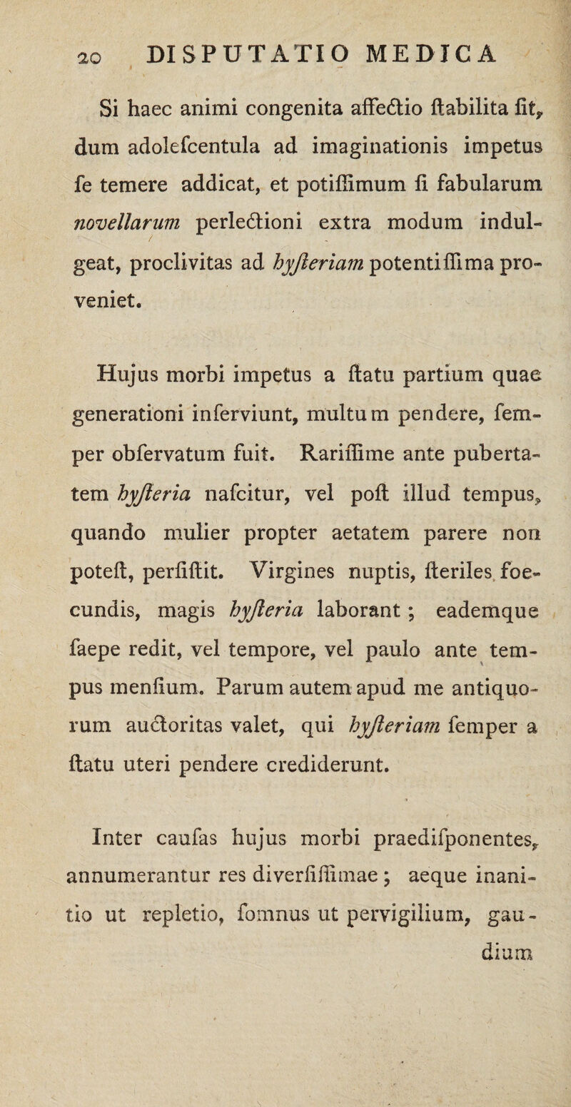 Si haec animi congenita affe&io ftabilita fitf dum adolefcentula ad imaginationis impetus fe temere addicat, et potifiimum fi fabularum novellarum perledtioni extra modum indui- geat, proclivitas ad hyjleriam potentifiima pro¬ veniet. Huj us morbi impetus a ftatu partium quae generationi inferviunt, multum pendere, fem- per obfervatum fuit. Rariflime ante puberta¬ tem hyjieria nafcitur, vel poft illud tempus* quando mulier propter aetatem parere non poteft, perfifiit. Virgines nuptis, fteriles foe- cundis, magis hyjieria laborant; eademque faepe redit, vel tempore, vel paulo ante tem¬ pus menfium. Parum autem apud me antiquo¬ rum auctoritas valet, qui hyjleriam femper a ftatu uteri pendere crediderunt. Inter caufas hujus morbi praedifponentes* annumerantur res diverfifiimae ; aeque inani¬ tio ut repletio, fomnus ut pervigilium, gau¬ dium s