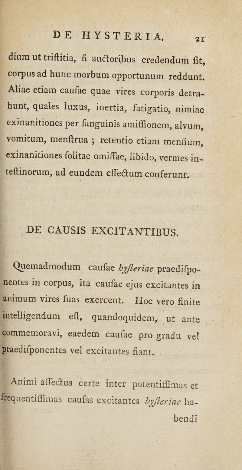 dium ut triftitia, fi auctoribus credendum Iit, corpus ad hunc morbum opportunum reddunt. Aliae etiam caufae quae vires corporis detra¬ hunt, quales luxus, inertia, fatigatio, nimiae exinanitiones per fanguinis amiffionem, alvum, vomitum, menftrua ; retentio etiam mendum, exinanitiones folitae omiffae, libido, vermes in- teitinorum, ad eundem efledtum conferunt. DE CAUSIS EXCITANTIBUS. v Quemadmodum caufae hyjleriae praedifpo- nentes in corpus, ita caufae ejus excitantes in animum vires fuas exercent. Hoc vero linite intelligendum e It, quandoquidem, ut ante commemoravi, eaedem caufae pro gradu vel praedifponentes vel excitantes fiant. Animi affectus certe inter potentiifimas et frequentiiiimas caufas excitantes hyjleriae ha¬ bendi
