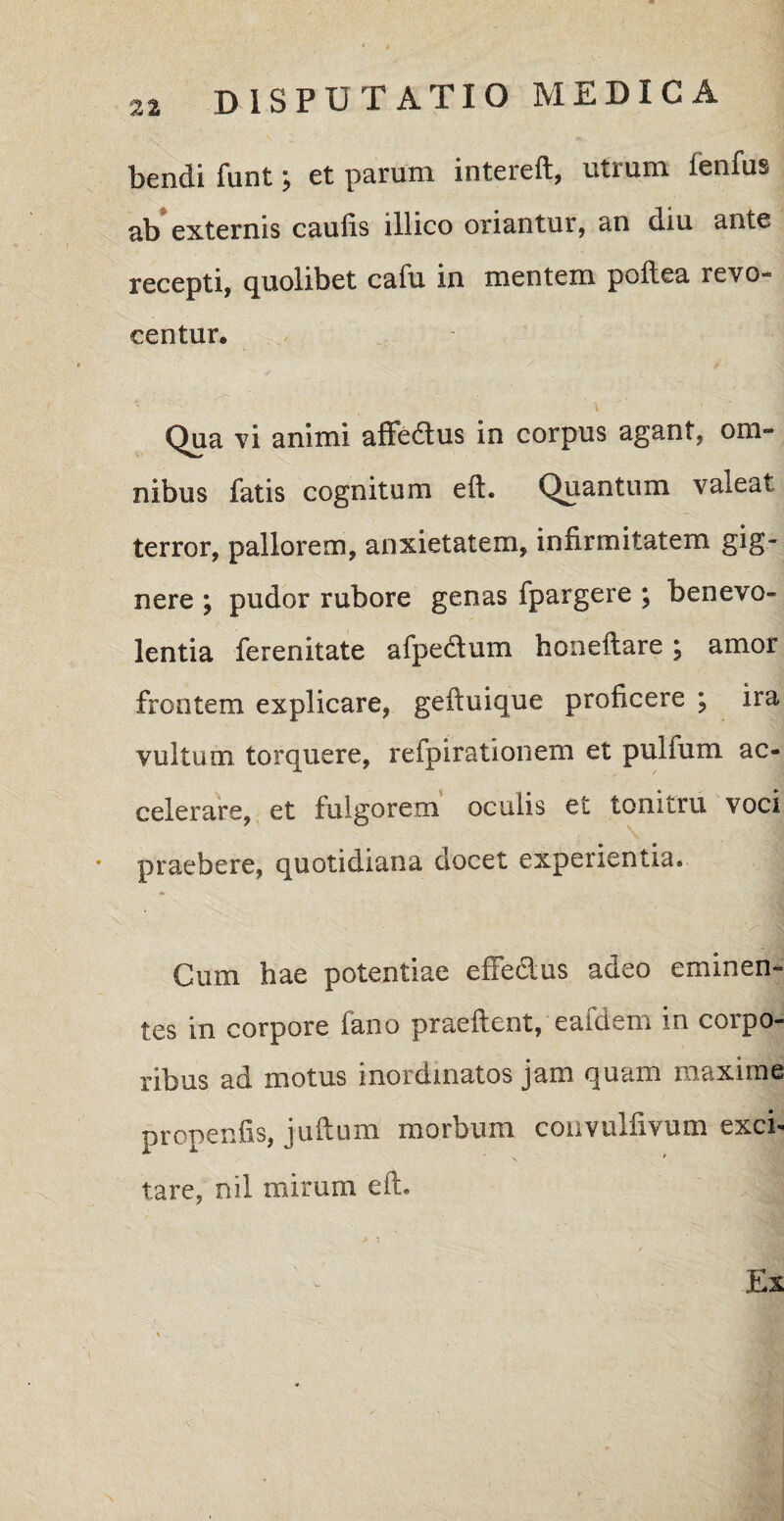 tendi funt > et parum intcrcil, utium lenfus ab externis caulis illico oriantur, an diu ante recepti, quolibet cafu in mentem poftea revo- centur. Qua vi animi affe&us in corpus agant, om¬ nibus fatis cognitum eft. Quantum valeat terror, pallorem, anxietatem, infirmitatem gig¬ nere ; pudor rubore genas fpargere ; benevo¬ lentia ferenitate afpe&um honeftare; amor frontem explicare, geftuique proficere ; ira vultum torquere, refpirationem et pulfum ac¬ celerare, et fulgorem oculis et tonitru voci praebere, quotidiana docet experientia* Cum hae potentiae effedus adeo eminen¬ tes in corpore iano praeftent, eaideni in corpo¬ ribus ad motus inordinatos jam quam maxime propenfis, juftum morbum convulfivum exci¬ tare, nil mirum eft. Ex > i