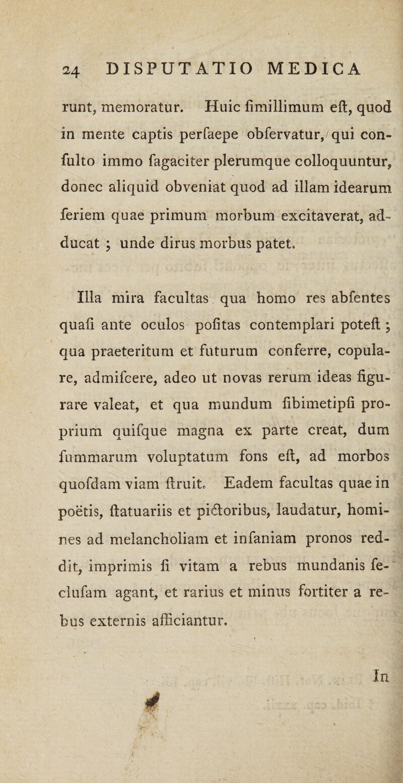 runt, memoratur. Huic fimillimum eft, quod in mente captis perfaepe obfervatur,/qui con- fulto immo fagaciter plerumque colloquuntur, donec aliquid obveniat quod ad illam idearum feriem quae primum morbum excitaverat, ad¬ ducat ; unde dirus morbus patet. Illa mira facultas qua homo res abfentes quali ante oculos politas contemplari potelt; qua praeteritum et futurum conferre, copula¬ re, admifcere, adeo ut novas rerum ideas figu¬ rare valeat, et qua mundum fibimetipli pro¬ prium quifque magna ex parte creat, dum fummarum voluptatum fons eft, ad morbos quofdam viam ftruit. Eadem facultas quae in poetis, ftatuariis et pidloribus, laudatur, homi¬ nes ad melancholiam et infaniam pronos red¬ dit, imprimis li vitam a rebus mundanis fe- clufain agant, et rarius et minus fortiter a re¬ bus externis afficiantur. y- '•SrjV? In