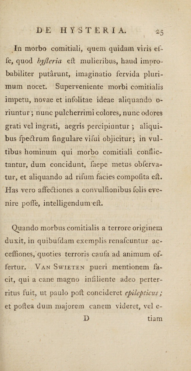 In morbo comitiali, quem quidam viris ef- fe, quod hyjleria efl mulieribus, haud impro¬ babiliter putarunt, imaginatio fervida pluri¬ mum nocet. Superveniente morbi comitialis impetu, novae et infolitae ideae aliquando o- riuntur; nunc pulcherrimi colores, nunc odores grati vel ingrati, aegris percipiuntur ; aliqui¬ bus fpeftrum lingulare vifui objicitur; in vul¬ tibus hominum qui morbo comitiali conflic¬ tantur, dum concidunt, faepe metus obferva- tur, et aliquando ad rifum facies compofita elL Has vero affectiones a convullionibus folis eve¬ nire poffe, intelligendumeft. Quando morbus comitialis a terrore originem duxit, in quibufdam exemplis renafcuntur ac- ceffiones, quoties terroris caufa ad animum of¬ fertur. Van Swietem pueri mentionem fa¬ cit, qui a cane magno infiliente adeo perter¬ ritus fuit, ut paulo polt concideret epilepticus; et poftea dum majorem canem videret, vel e- D tiam 1