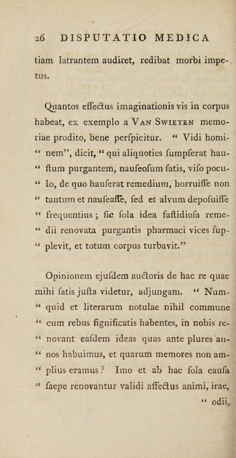 tiam latrantem audiret, redibat morbi impe¬ tus. Quantos effedtus imaginationis vis in corpus habeat, ex exemplo a Van Swieten memo¬ riae prodito, bene perfpicitur. 44 Vidi horni- 44 nem”, dicit, 44 qui aliquoties fumpferat hau- 44 ftum purgantem, naufeofum fatis, vifo pocu- 44 lo, de quo hauferat remedium, horruiffe non ' , ' ' 7 'i _ _ ‘ 44 tantum et naufeaffe, fed et alvum depofuiffe 44 frequentius; fic fola idea faltidiofa reme- 44 dii renovata purgantis pharmaci vices fup • 44 plevit, et totum corpus turbavit,” Opinionem ejufdem au&oris de hac re quae mihi fatis jufta videtur, adjungam. 44 Num- 44 quid et literarum notulae nihil commune 44 cum rebus fignificatis habentes, in nobis re- 44 novant eafdem ideas quas ante plures an- 44 nos habuimus, et quarum memores non am- 44 piius eramus ? Imo et ab hac foia caufa 44 faepe renovantur validi affedus animi, irae, 44 odii,.