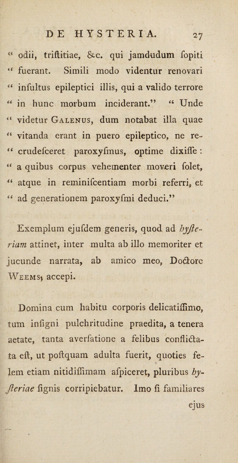 €< odii, triftitiae, &c. qui jamdudum fopiti i( fuerant. Simili modo videntur renovari “ infultus epileptici illis, qui a valido terrore u in hunc morbum inciderant.” “ Unde “ videtur Galenus, dum notabat illa quae “ vitanda erant in puero epileptico, ne re-» “ crudefceret paroxyfmus, optime dixilfe: “ a quibus corpus vehementer moveri folet, “ atque in reminifcentiam morbi referri, et “ ad generationem paroxyfmi deduci.” Exemplum ejufdem generis, quod ad hyjle- riam attinet, inter multa ab illo memoriter et jucunde narrata, ab amico meo, Dodlorc Weems*, accepi. Domina cum habitu corporis delicatiffimo, tum infigni pulchritudine praedita, a tenera aetate, tanta averfatione a felibus conhidta- ta eft, ut poftquam adulta fuerit, quoties fe¬ lem etiam nitidiffimam afpiceret, pluribus hy- Jieriae lignis corripiebatur. Imo li familiares ejus