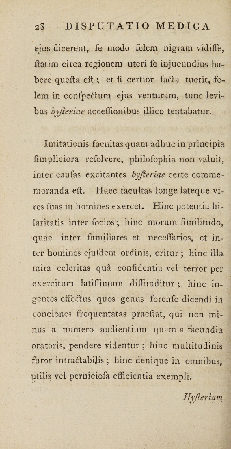 ✓ / ejus dicerent, fe modo felem nigram vidiffe, flarim circa regionem uteri fe injucundius ha¬ bere quefla efl ; et fi certior fada fuerit, fe¬ lem in confpeclum ejus venturam, tunc levi¬ bus hyjleriae acceffionibus illico lentabatur. Imitationis facultas quam adhuc in principia iimpliciora refolvere, philofophia non valuit, inter caufas excitantes hyjleriae certe comme¬ moranda efl, Haec facultas longe lateque vi¬ res fuas in homines exercet. Hinc potentia hi¬ laritatis inter focios; hinc morum fimilitudo, quae inter familiares et neceffarios, et in¬ ter homines ejufdem ordinis, oritur; hinc illa mira celeritas qua confidentia vel terror per exercitum latiffimum diffunditur; hinc in¬ gentes effeclus quos genus forenfe dicendi in conciones frequentatas praedat, qui non mi¬ nus a numero audientium quam a facundia oratoris, pendere videntur ; hinc multitudinis furor intradabilis; hinc denique in omnibus, Utilis vel perniciofa efficientia exempli. Hyjlerian\