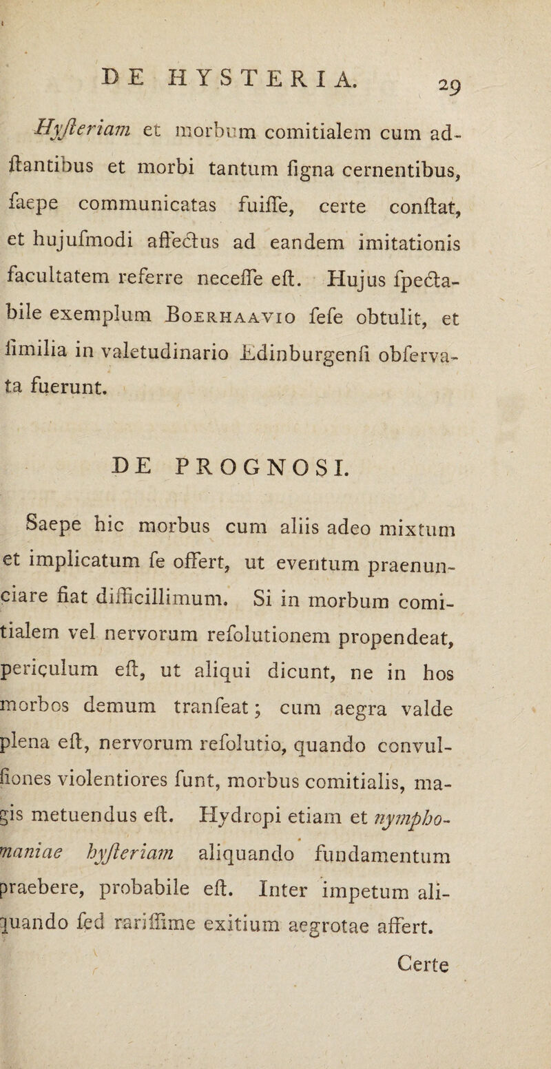 4 DE II Y S T E R I A. 29 Hyjieriam et morbum comitialem cum ad- flantibus et morbi tantum figna cernentibus, faepe communicatas fuiiTe, certe conflat, et hujufmodi affeclus ad eandem imitationis facultatem referre neceffe eft. Hujus fpedla- bile exemplum Boerhaavio fefe obtulit, et iimilia in valetudinario Edinburgenfi obferva- ta fuerunt. DE PROGNOSI. Saepe hic morbus cum aliis adeo mixtum et implicatum fe offert, ut eventum praenun- ciare fiat difficillimum. Si in morbum comi¬ tialem vel nervorum refolutionem propendeat, periculum eft, ut aliqui dicunt, ne in hos morbos demum tranfeat; cum aegra valde plena eft, nervorum refolutio, quando convul- fiones violentiores funt, morbus comitialis, ma¬ gis metuendus eft. Hydropi etiam et nympho- 0 maniae hyjieriam aliquando fundamentum praebere, probabile eft. Inter impetum ali¬ quando fed rariffime exitium aegrotae affert. Certe