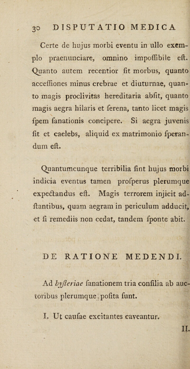 \ Certe de hujus morbi eventu in ullo exem¬ plo praenunciare, omnino impoffibile eft. Quanto autem recentior fit morbus, quanto acceffiones minus crebrae et diuturnae, quan¬ to magis proclivitas hereditaria abfit, quanto magis aegra hilaris et ferena, tanto licet magis fpem fanationis concipere. Si aegra juvenis fit et caelebs, aliquid ex matrimonio fperan- dum efh \ (■ \ • _ w - * • -V: ’ Quantumcunque terribilia fint hujus morbi indicia eventus tamen profperus plerumque expedtandus eft. Magis terrorem injicit ad¬ itantibus, quam aegram in periculum adducit, et fi remediis non cedat, tandem fponte abit. DE RATIONE MEDENDI. Ad hyfieriae fanationem tria confilia ab auc- toribus plerumque pofita funt. I. Ut caufae excitantes caveantur. II.