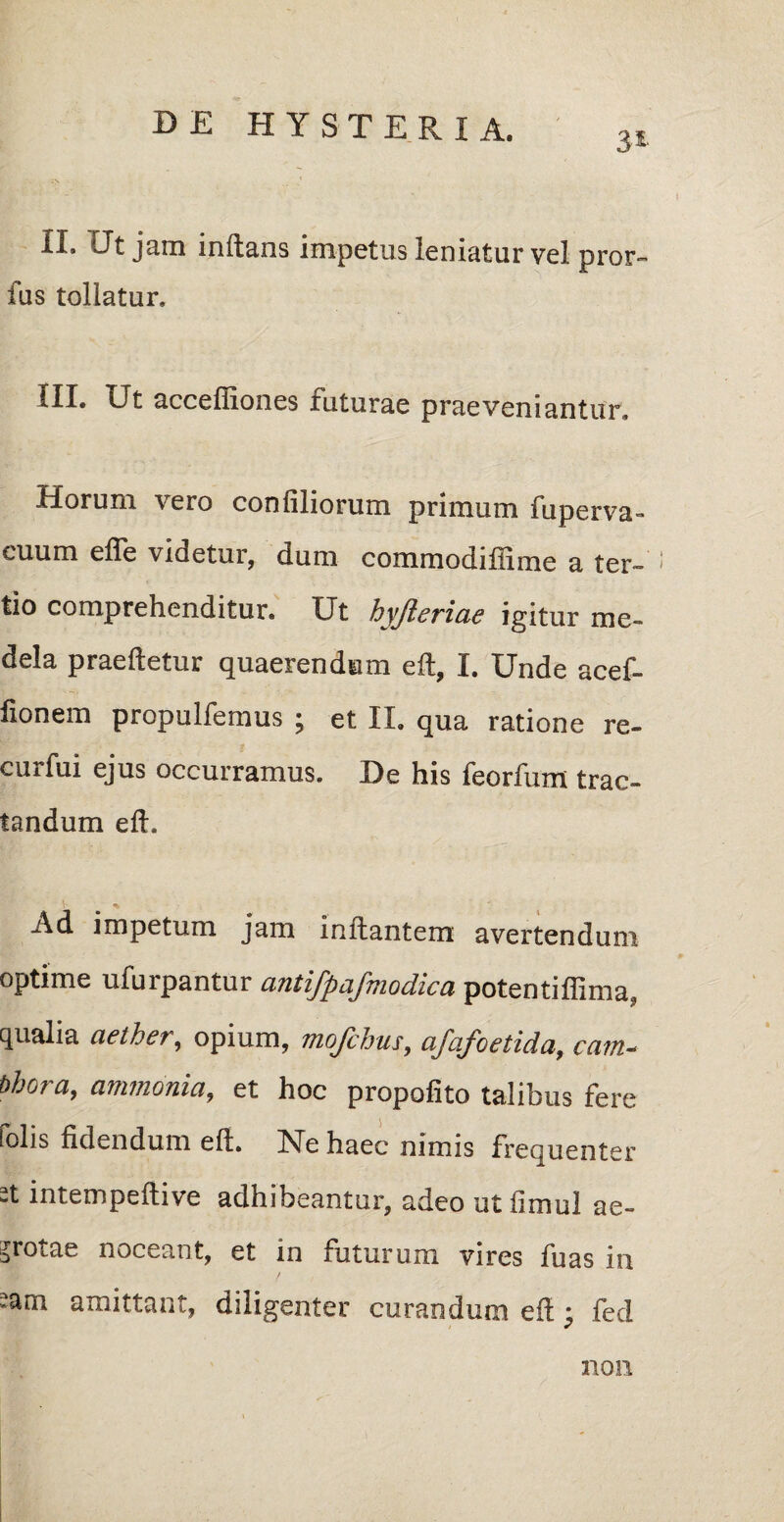 3* II. Ut jam inflans impetus leniatur vel pror- fus tollatur. III. Ut acceffiones futurae praeveniantur. Horum vero confiliorum primum fuperva- euum efle videtur, dum commodiffime a ter¬ tio comprehenditur. Ut hyjlericid igitur me¬ dela praedetur quaerendum eft, I. Unde acef- fionem propulfemus ; et II. qua ratione re- curfui ejus occurramus. De his feorfum trac¬ tandum eft. * Ad impetum jam initantem avertendum optime ufurpantur antifpafmodica potentiffima, qualia aether, opium, mofchus, afafoetida, eam- bhora, ammonia, et hoc propofito talibus fere tolis fidendum eft. hTe haec nimis frequenter st intempeftive adhibeantur, adeo utfimul ae- srotae noceant, et in futurum vires fuas in sam amittant, diligenter curandum eft ; fed non
