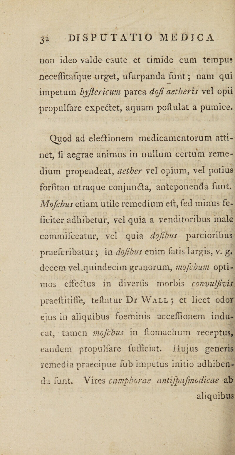 non ideo valde caute et timide cum tempus neceffitafque urget, ufurpanda funt; nam qui impetum hyjlericum parca doji aetheris vel opii propulfare expediet, aquam poilulat a pumice. Quod ad eledlionem medicamentorum atti¬ net, fi aegrae animus in nullum certum reme¬ dium propendeat, aether vel opium, vel potius forfitan utraque conjundta, anteponenda funt. Mofchus etiam utile remedium eft, fed minus fe¬ liciter adhibetur, vel quia a venditoribus male commifceatur, vel quia dojibus parcioribus praefcribatur; ia dojibus enim fatis largis, v. g. decem vel.quindecim graqorum, mofchum opti¬ mos effedlus in diveriis morbis convul/ivis praeftitifie, teftatur Dr Wall ; et licet odor ejus in aliquibus foeminis acceffionem indu¬ cat, tamen mofchus in ftomachum receptus, eandem propulfare fufficiat. Hujus generis remedia praecipue fub impetus initio adhiben¬ da funt. Vires camphorae antijpaf'modicae ab aliquibus