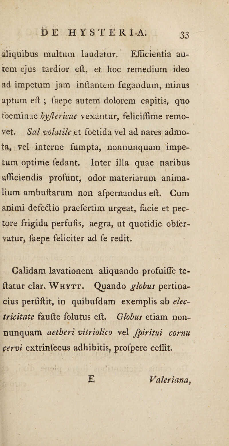aliquibus multuni laudatur. Efficientia au¬ tem ejus tardior eft, et hoc remedium ideo ad impetum jam inflantem fugandum, minus aptum eft ; faepe autem dolorem capitis, quo foeminae hyjiericae vexantur, feliciffime remo¬ vet. Sal volatile et foetida vel ad nares admo¬ ta, vel interne fumpta, nonnunquam impe¬ tum optime fedant. Inter illa quae naribus afficiendis profunt, odor materiarum anima¬ lium ambuftarum non afpernandus eft. Cum animi defetftio praefertim urgeat, facie et pec¬ tore frigida perfufis, aegra, ut quotidie obfer- vatutj faepe feliciter ad fe redit. Calidam lavationem aliquando profuifle te» ftatur clar. Whytt, Quando globus pertina¬ cius perfiftit, in quibufdam exemplis ab elec• tricitate faufte folutus eft. Globus etiam non¬ nunquam aetheri vitriolico vel fpiritui cornu fervi extrinfecus adhibitis, profpere ceffit. E Valeriana,