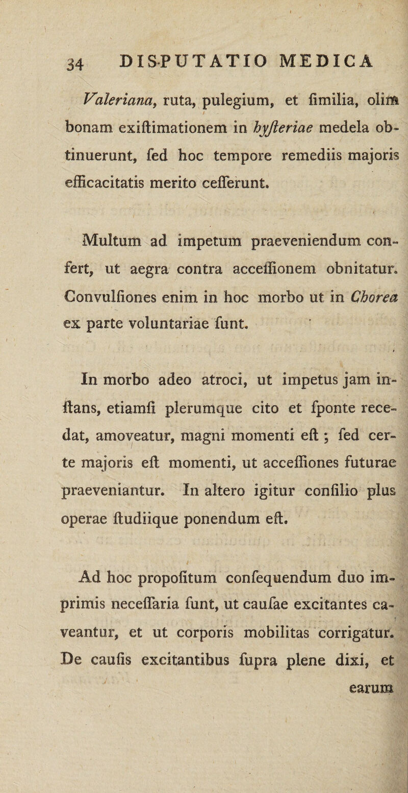 Valeriam, ruta, pulegium, et fimilia, olim / • bonam exiftimationem in hyjleriae medela ob¬ tinuerant, fed hoc tempore remediis majoris efficacitatis merito cefierunt. i Multum ad impetum praeveniendum con¬ fert, ut aegra contra acceffionem obnitatur. Convulfiones enim in hoc morbo ut in Chorea I • - ex parte voluntariae funt. In morbo adeo atroci, ut impetus jam in¬ itans, etiamii plerumque cito et fponte rece¬ dat, amoveatur, magni momenti eft ; fed cer¬ te majoris eft momenti, ut acceffiones futurae praeveniantur. In altero igitur conlilio plus operae ftudiique ponendum eft. Ad hoc propofitum confequendum duo im¬ primis neceflaria funt, ut caufae excitantes ca¬ veantur, et ut corporis mobilitas corrigatur. De caulis excitantibus fupra plene dixi, et earum