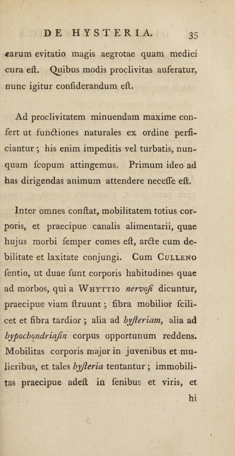 «arum evitatio magis aegrotae quam medici cura eft. Quibus modis proclivitas auferatur* nunc igitur confiderandum eft. * ' • t Ad proclivitatem minuendam maxime con¬ fert ut fundtiones naturales ex ordine perfi¬ ciantur ; his enim impeditis vel turbatis* nun¬ quam fcopum attingemus. Primum ideo ad has dirigendas animum attendere necefle eft. Inter omnes conftat, mobilitatem totius cor¬ poris, et praecipue canalis alimentarii, quae hujus morbi femper comes eft, ardi e cum de¬ bilitate et laxitate conjungi. Cum Culleno fentio, ut duae funt corporis habitudines quae ad morbos, qui a Whyttio nervoji dicuntur* praecipue viam ftruunt; fibra mobilior fcili- cet et fibra tardior ; alia ad hyjierlam, alia ad hypochondriajin corpus opportunum reddens. Mobilitas corporis major in juvenibus et mu¬ lieribus, et tales hyjleria tentantur ; immobili¬ tas praecipue adeft in fenibus et viris, et . hi !